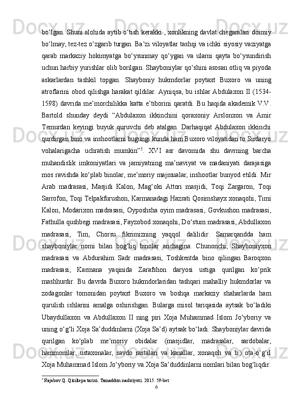 bo‘lgan. Shuni alohida aytib o‘tish kerakki , xonlikning davlat chegaralari doimiy
bo‘lmay, tez-tez o‘zgarib turgan. Ba’zi viloyatlar tashqi va ichki siyosiy vaziyatga
qarab   markaziy   hokimyatga   bo‘ysunmay   qo‘ygan   va   ularni   qayta   bo‘ysundirish
uchun harbiy yurishlar olib borilgan. Shayboniylar qo‘shini asosan otliq va piyoda
askarlardan   tashkil   topgan.   Shayboniy   hukmdorlar   poytaxt   Buxoro   va   uning
atroflarini   obod  qilishga   harakat   qildilar.  Ayniqsa,  bu  ishlar  Abdulaxon  II  (1534-
1598)   davrida   me’morchilikka   katta   e’tiborini   qaratdi.   Bu   haqida   akademik   V.V.
Bartold   shunday   deydi   “Abdulaxon   ikkinchini   qoraxoniy   Arslonxon   va   Amir
Temurdan   keyingi   buyuk   quruvchi   deb   atalgan.   Darhaqiqat   Abdulaxon   ikkinchi
qurdirgan bino va inshootlarni bugungi kunda ham Buxoro viloyatidan to Sirdaryo
vohalarigacha   uchratish   mumkin” 5
.   XVI   asr   davomida   shu   davrning   barcha
muhandislik   imkoniyatlari   va   jamiyatning   ma’naviyat   va   madaniyati   darajasiga
mos ravishda ko‘plab binolar, me’moriy majmualar, inshootlar bunyod etildi. Mir
Arab   madrasasi,   Masjidi   Kalon,   Mag‘oki   Attori   masjidi,   Toqi   Zargaron,   Toqi
Sarrofon, Toqi Telpakfurushon, Karmanadagi Hazrati Qosimshayx xonaqohi, Timi
Kalon, Modarixon madrasasi,  Oyposhsha  oyim  madrasasi,  Govkushon madrasasi,
Fathulla qushbegi madrasasi, Fayzobod xonaqohi, Do‘stum madrasasi, Abdullaxon
madrasasi,   Tim,   Chorsu   fikrimizning   yaqqol   dalilidir.   Samarqandda   ham
shayboniylar   nomi   bilan   bog‘liq   binolar   anchagina.   Chunonchi,   Shayboniyxon
madrasasi   va   Abdurahim   Sadr   madrasasi,   Toshkentda   bino   qilingan   Baroqxon
madrasasi,   Karmana   yaqinida   Zarafshon   daryosi   ustiga   qurilgan   ko‘prik
mashhurdir.   Bu   davrda   Buxoro   hukmdorlaridan   tashqari   mahalliy   hukmdorlar   va
zodagonlar   tomonidan   poytaxt   Buxoro   va   boshqa   markaziy   shaharlarda   ham
qurulish   ishlarini   amalga   oshirishgan.   Bularga   misol   tariqasida   aytsak   bo‘ladiki
Ubaydullaxon   va   Abdullaxon   II   ning   piri   Xoja   Muhammad   Islom   Jo‘yboriy   va
uning o‘g‘li Xoja Sa’duddinlarni (Xoja Sa’d) aytsak bo‘ladi. Shayboniylar davrida
qurilgan   ko‘plab   me’moriy   obidalar   (masjidlar,   madrasalar,   sardobalar,
hammomlar,   ustaxonalar,   savdo   rastalari   va   kanallar,   xonaqoh   va   b.)   ota-o‘g‘il
Xoja Muhammad Islom Jo‘yboriy va Xoja Sa’duddinlarni nomlari bilan bog‘liqdir.
5
  Rajabov Q. Qiziltepa tarixi. Tamaddun nashriyoti. 2015. 59-bet
6 