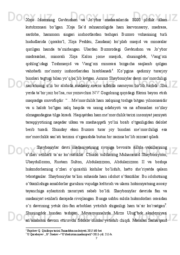 Xoja   Islomning   Gavkushon   va   Jo‘ybor   madrasalarida   8000   jildlik   ulkan
kutubxonasi   bo‘lgan.   Xoja   Sa’d   rahnamoligida   ham   karvonsaroy,   madrasa,
sardoba,   hammom   singari   inshootlardan   tashqari   Buxoro   vohasining   turli
hududlarida   (qorako‘l,   Xoja   Peshku,   Zandana)   ko‘plab   masjid   va   minoralar
qurilgan   hamda   ta’mirlangan.   Ulardan   Buxorodagi   Gavkushon   va   Jo‘ybor
madrasalari,   minorali   Xoja   Kalon   jome   masjidi,   shuningdek,   Vang‘ozi
qishlog‘idagi   Toshmasjid   va   Vang‘ozi   minorasi   bizgacha   saqlanib   qolgan
vahobatli   me’moriy   inshootlaridan   hisoblanadi 6
.   Ko‘pgina   qadimiy   turarjoy
binolari tagtugi bilan yo‘q bo‘lib ketgan. Ammo Shayboniylar davri me’morchiligi
san’atining   o‘zi   bir   alohida   madaniy   meros   sifatida   namoyon   bo‘lib   turibdi.   Shu
yerda ta’bir joiz bo‘lsa, rus yozuvchisi N.V.Gogolning quyidagi fikrini bayon etish
maqsadga muvofiqdir: “…Me’morchilik ham xalqning toshga bitgan yilnomasidir
va   u   halok   bo‘lgan   xalq   haqida   va   uning   adabiyoti   va   na   afsonalari   so‘zlay
olmagandagina tilga kiradi. Haqiqatdan ham me’morchilik tarixi insoniyat jamiyati
taraqqiyotining   naqadar   ulkan   va   mashaqqatli   yo‘lni   bosib   o‘tganligidan   dalolat
berib   turadi.   Shunday   ekan   Buxoro   turar   joy   binolari   me’morchiligi   esa
me’morchilik san’ati tarixini o‘rganishda butun bir xazina bo‘lib xizmat qiladi. 
Shayboniylar   davri   madaniyatining   rivojiga   bevosita   sulola   vakillarining
o‘zlari   sezilarli   ta’sir   ko‘rsatdilar.   Chunki   sulolaning   Muhammad   Shayboniyxon,
Ubaydulloxon,   Rustam   Sulton,   Abdulazizxon,   Abdulazizxon   II   va   boshqa
hukmdorlarning   o‘zlari   o‘qimishli   kishilar   bo’lishib,   hatto   she’riyatda   qalam
tebratganlar. Shayboniylar ta’lim sohasida ham islohot o’tkazdilar. Bu islohotning
o’tkazilishiga amaldorlar guruhini vujudga keltirish va ularni hokimiyatning asosiy
tayanchiga   aylantirish   zaruriyati   sabab   bo’ldi.   Shayboniylar   davrida   fan   va
madaniyat sezilarli darajada rivojlangan. Bunga ushbu sulola hukmdorlari orasidan
o’z   davrining   yetuk   ilm-fan   arboblari   yetishib   shiganligi   ham   ta’sir   ko’rsatgan 7
.
Shuningdek   bundan   tashqari,   Movarounnahrda   Mirzo   Ulug’bek   akademiyasi
an’analarini davom ettiruvchi fidokor olimlar yetishib chiqdi. Masalan Samarqand
6
  Rajabov Q. Qiziltepa tarixi.Tamaddun nashriyoti.2015.60-bet
7
  U.Qoraboyev , G’.Soatov –“O’zbekiston madaniyati”-2011-yil. 211-b.
7 