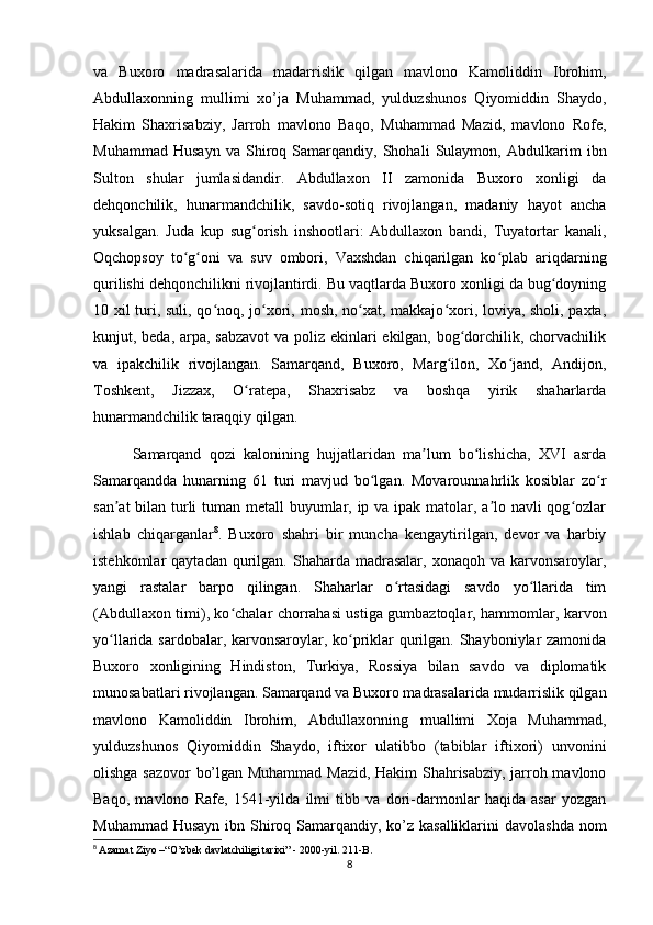 va   Buxoro   madrasalarida   madarrislik   qilgan   mavlono   Kamoliddin   Ibrohim,
Abdullaxonning   mullimi   xo’ja   Muhammad,   yulduzshunos   Qiyomiddin   Shaydo,
Hakim   Shaxrisabziy,   Jarroh   mavlono   Baqo,   Muhammad   Mazid,   mavlono   Rofe,
Muhammad   Husayn   va   Shiroq   Samarqandiy,   Shohali   Sulaymon,   Abdulkarim   ibn
Sulton   shular   jumlasidandir.   Abdullaxon   II   zamonida   Buxoro   xonligi   da
dehqonchilik,   hunarmandchilik,   savdo-sotiq   rivojlangan,   madaniy   hayot   ancha
yuksalgan.   Juda   kup   sug orish   inshootlari:   Abdullaxon   bandi,   Tuyatortar   kanali,ʻ
Oqchopsoy   to g oni   va   suv   ombori,   Vaxshdan   chiqarilgan   ko plab   ariqdarning	
ʻ ʻ ʻ
qurilishi dehqonchilikni rivojlantirdi. Bu vaqtlarda Buxoro xonligi da bug doyning	
ʻ
10 xil turi, suli, qo noq, jo xori, mosh, no xat, makkajo xori, loviya, sholi, paxta,	
ʻ ʻ ʻ ʻ
kunjut, beda, arpa, sabzavot  va poliz ekinlari ekilgan, bog dorchilik, chorvachilik	
ʻ
va   ipakchilik   rivojlangan.   Samarqand,   Buxoro,   Marg ilon,   Xo jand,   Andijon,	
ʻ ʻ
Toshkent,   Jizzax,   O ratepa,   Shaxrisabz   va   boshqa   yirik   shaharlarda	
ʻ
hunarmandchilik taraqqiy qilgan. 
Samarqand   qozi   kalonining   hujjatlaridan   ma lum   bo lishicha,   XVI   asrda	
ʼ ʻ
Samarqandda   hunarning   61   turi   mavjud   bo lgan.   Movarounnahrlik   kosiblar   zo r	
ʻ ʻ
san at  bilan turli  tuman metall  buyumlar, ip va ipak matolar, a lo navli qog ozlar	
ʼ ʼ ʻ
ishlab   chiqarganlar 8
.   Buxoro   shahri   bir   muncha   kengaytirilgan,   devor   va   harbiy
istehkomlar   qaytadan  qurilgan.  Shaharda  madrasalar,   xonaqoh  va  karvonsaroylar,
yangi   rastalar   barpo   qilingan.   Shaharlar   o rtasidagi   savdo   yo llarida   tim	
ʻ ʻ
(Abdullaxon timi), ko chalar chorrahasi ustiga gumbaztoqlar, hammomlar, karvon	
ʻ
yo llarida sardobalar, karvonsaroylar, ko priklar qurilgan. Shayboniylar zamonida	
ʻ ʻ
Buxoro   xonligining   Hindiston,   Turkiya,   Rossiya   bilan   savdo   va   diplomatik
munosabatlari rivojlangan. Samarqand va Buxoro madrasalarida mudarrislik qilgan
mavlono   Kamoliddin   Ibrohim,   Abdullaxonning   muallimi   Xoja   Muhammad,
yulduzshunos   Qiyomiddin   Shaydo,   iftixor   ulatibbo   (tabiblar   iftixori)   unvonini
olishga sazovor  bo’lgan Muhammad Mazid, Hakim Shahrisabziy, jarroh mavlono
Baqo,   mavlono   Rafe,   1541-yilda   ilmi   tibb   va   dori-darmonlar   haqida   asar   yozgan
Muhammad Husayn ibn Shiroq Samarqandiy, ko’z kasalliklarini  davolashda nom
8
  Azamat Ziyo –“O’zbek davlatchiligi tarixi” - 2000-yil. 211-B.
8 