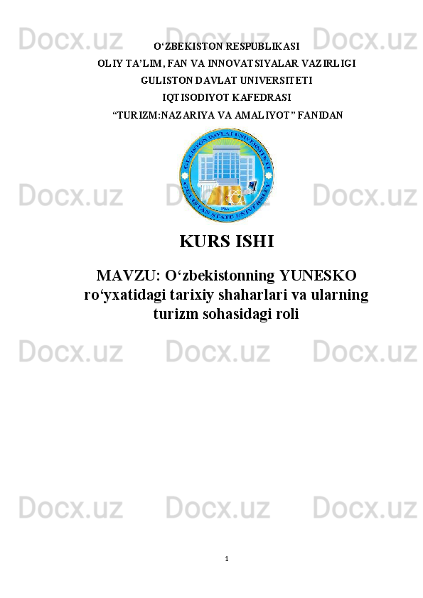 O‘ZBEKISTON RESPUBLIKASI 
OLIY TA’LIM, FAN VA INNOVATSIYALAR VAZIRLIGI
GULISTON DAVLAT UNIVERSITETI
IQTISODIYOT KAFEDRASI
 “ TURIZM:NAZARIYA VA AMALIYOT ” FANIDAN
KURS ISHI
MAVZU:   O‘zbekistonning YUNESKO
ro‘yxatidagi tarixiy shaharlari va ularning
turizm sohasidagi roli
                                    
1 