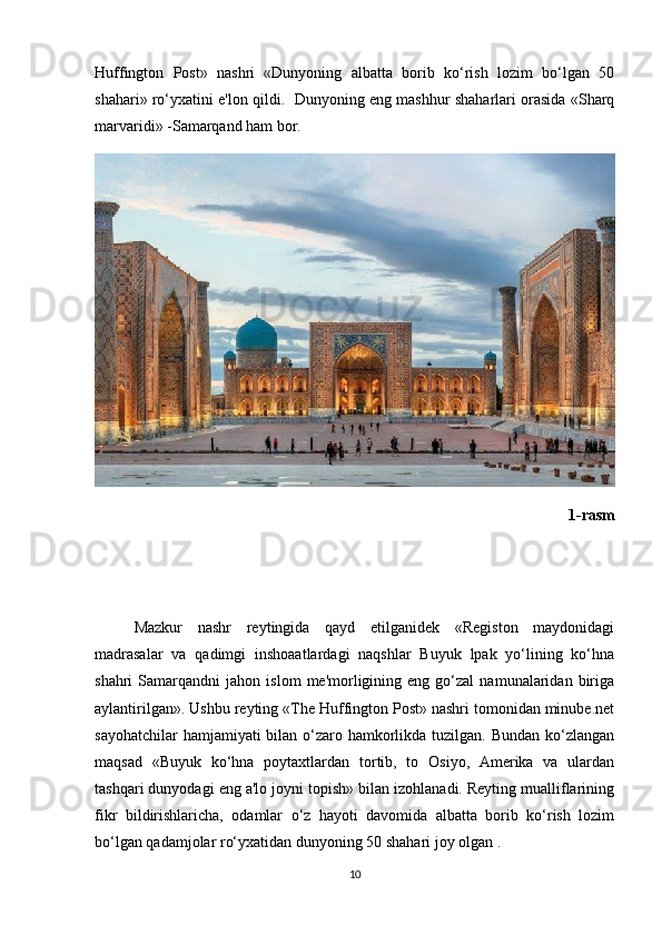 Huffington   Post»   nashri   «Dunyoning   albatta   borib   ko‘rish   lozim   bo‘lgan   50
shahari» ro‘yxatini e'lon qildi.   Dunyoning eng mashhur shaharlari orasida «Sharq
marvaridi» -Samarqand ham bor. 
1-rasm 
Mazkur   nashr   reytingida   qayd   etilganidek   «Registon   maydonidagi
madrasalar   va   qadimgi   inshoaatlardagi   naqshlar   Buyuk   lpak   yo‘lining   ko‘hna
shahri   Samarqandni   jahon  islom   me'morligining  eng   go‘zal   namunalaridan   biriga
aylantirilgan». Ushbu reyting «The Huffington Post» nashri tomonidan minube.net
sayohatchilar  hamjamiyati bilan o‘zaro hamkorlikda tuzilgan. Bundan ko‘zlangan
maqsad   «Buyuk   ko‘hna   poytaxtlardan   tortib,   to   Osiyo,   Amerika   va   ulardan
tashqari dunyodagi eng a'lo joyni topish» bilan izohlanadi. Reyting mualliflarining
fikr   bildirishlaricha,   odamlar   o‘z   hayoti   davomida   albatta   borib   ko‘rish   lozim
bo‘lgan qadamjolar ro‘yxatidan dunyoning 50 shahari joy olgan . 
10 