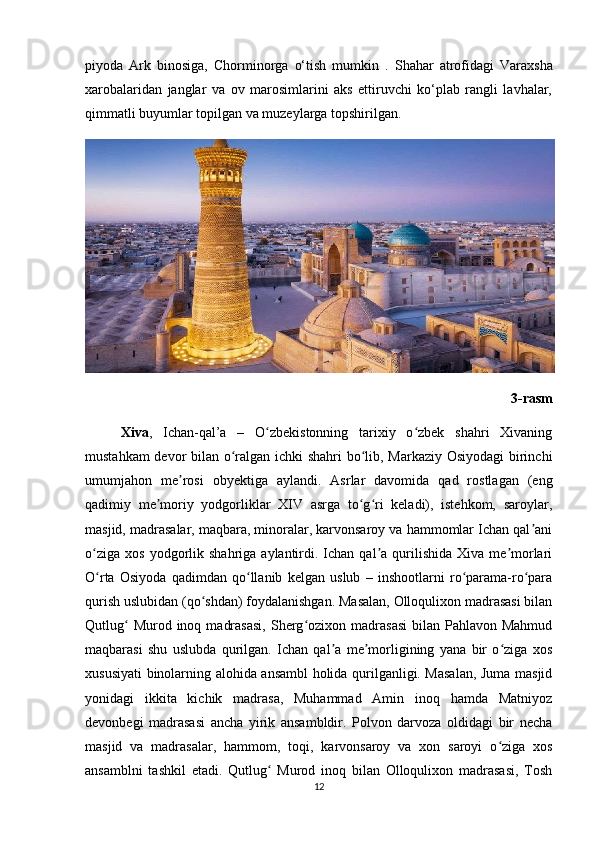piyoda   Ark   binosiga,   Chorminorga   o‘tish   mumkin   .   Shahar   atrofidagi   Varaxsha
xarobalaridan   janglar   va   ov   marosimlarini   aks   ettiruvchi   ko‘plab   rangli   lavhalar,
qimmatli buyumlar topilgan va muzeylarga topshirilgan.  
3-rasm
Xiva ,   Ichan-qal’a   –   O zbekistonning   tarixiy   o zbek   shahri   Xivaningʻ ʻ
mustahkam devor bilan o ralgan ichki shahri bo lib, Markaziy Osiyodagi birinchi	
ʻ ʻ
umumjahon   me rosi   obyektiga   aylandi.   Asrlar   davomida   qad   rostlagan   (eng	
ʼ
qadimiy   me moriy   yodgorliklar   XIV   asrga   to g ri   keladi),   istehkom,   saroylar,	
ʼ ʻ ʻ
masjid, madrasalar, maqbara, minoralar, karvonsaroy va hammomlar Ichan qal ani	
ʼ
o ziga   xos  yodgorlik  shahriga  aylantirdi.  Ichan  qal a  qurilishida  Xiva  me morlari	
ʻ ʼ ʼ
O rta   Osiyoda   qadimdan   qo llanib   kelgan   uslub   –   inshootlarni   ro parama-ro para
ʻ ʻ ʻ ʻ
qurish uslubidan (qo shdan) foydalanishgan. Masalan, Olloqulixon madrasasi bilan	
ʻ
Qutlug   Murod inoq  madrasasi,  Sherg ozixon  madrasasi  bilan  Pahlavon Mahmud	
ʻ ʻ
maqbarasi   shu   uslubda   qurilgan.   Ichan   qal a   me morligining   yana   bir   o ziga   xos	
ʼ ʼ ʻ
xususiyati binolarning alohida ansambl  holida qurilganligi. Masalan, Juma masjid
yonidagi   ikkita   kichik   madrasa,   Muhammad   Amin   inoq   hamda   Matniyoz
devonbegi   madrasasi   ancha   yirik   ansambldir.   Polvon   darvoza   oldidagi   bir   necha
masjid   va   madrasalar,   hammom,   toqi,   karvonsaroy   va   xon   saroyi   o ziga   xos	
ʻ
ansamblni   tashkil   etadi.   Qutlug   Murod   inoq   bilan   Olloqulixon   madrasasi,   Tosh	
ʻ
12 