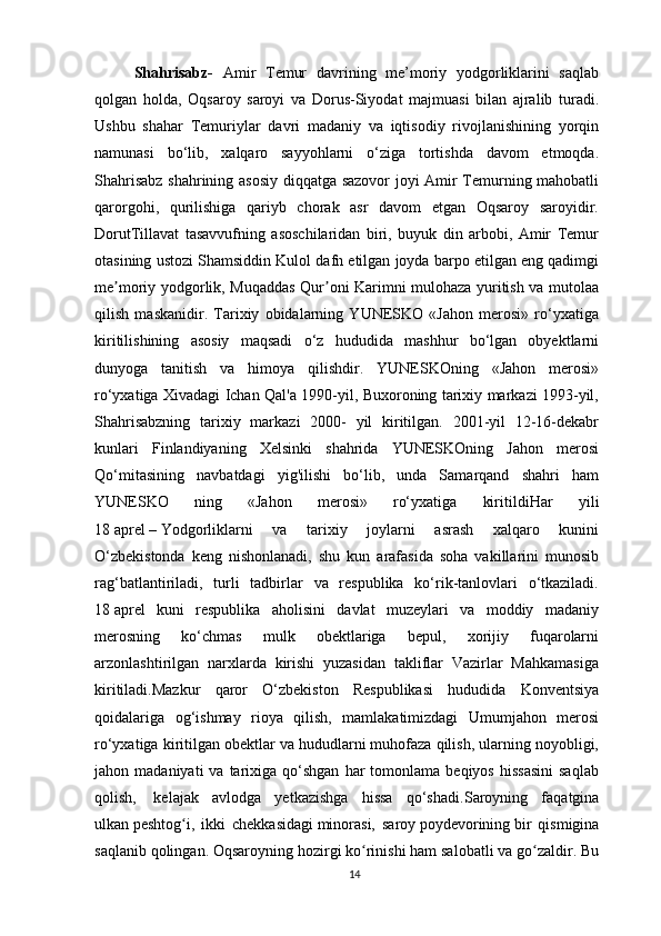 Shahrisabz-   Amir   Temur   davrining   me’moriy   yodgorliklarini   saqlab
qolgan   holda,   Oqsaroy   saroyi   va   Dorus-Siyodat   majmuasi   bilan   ajralib   turadi.
Ushbu   shahar   Temuriylar   davri   madaniy   va   iqtisodiy   rivojlanishining   yorqin
namunasi   bo‘lib,   xalqaro   sayyohlarni   o‘ziga   tortishda   davom   etmoqda.
Shahrisabz shahrining asosiy diqqatga sazovor  joyi Amir Temurning mahobatli
qarorgohi,   qurilishiga   qariyb   chorak   asr   davom   etgan   Oqsaroy   saroyidir.
DorutTillavat   tasavvufning   asoschilaridan   biri,   buyuk   din   arbobi,   Amir   Temur
otasining ustozi Shamsiddin Kulol dafn etilgan joyda barpo etilgan eng qadimgi
me moriy yodgorlik, Muqaddas Qur oni Karimni mulohaza yuritish va mutolaaʼ ʼ
qilish   maskanidir.   Tarixiy   obidalarning   YUNESKO   «Jahon   merosi»   ro‘yxatiga
kiritilishining   asosiy   maqsadi   o‘z   hududida   mashhur   bo‘lgan   obyektlarni
dunyoga   tanitish   va   himoya   qilishdir.   YUNESKOning   «Jahon   merosi»
ro‘yxatiga Xivadagi Ichan Qal'a 1990-yil, Buxoroning tarixiy markazi 1993-yil,
Shahrisabzning   tarixiy   markazi   2000-   yil   kiritilgan.   2001-yil   12-16-dekabr
kunlari   Finlandiyaning   Xelsinki   shahrida   YUNESKOning   Jahon   merosi
Qo‘mitasining   navbatdagi   yig'ilishi   bo‘lib,   unda   Samarqand   shahri   ham
YUNESKO   ning   «Jahon   merosi»   ro‘yxatiga   kiritildi Har   yili
18   aprel   –   Yodgorliklarni   va   tarixiy   joylarni   asrash   xalqaro   kunini
O‘zbekistonda   keng   nishonlanadi,   shu   kun   arafasida   soha   vakillarini   munosib
rag‘batlantiriladi,   turli   tadbirlar   va   respublika   ko‘rik-tanlovlari   o‘tkaziladi.
18   aprel   kuni   respublika   aholisini   davlat   muzeylari   va   moddiy   madaniy
merosning   ko‘chmas   mulk   obektlariga   bepul,   xorijiy   fuqarolarni
arzonlashtirilgan   narxlarda   kirishi   yuzasidan   takliflar   Vazirlar   Mahkamasiga
kiritiladi.Mazkur   qaror   O‘zbekiston   Respublikasi   hududida   Konventsiya
qoidalariga   og‘ishmay   rioya   qilish,   mamlakatimizdagi   Umumjahon   merosi
ro‘yxatiga kiritilgan obektlar va hududlarni muhofaza qilish, ularning noyobligi,
jahon  madaniyati  va  tarixiga  qo‘shgan  har   tomonlama  beqiyos  hissasini   saqlab
qolish,     kelajak   avlodga   yetkazishga   hissa   qo‘shadi. Saroyning   faqatgina
ulkan   peshtog i,   ikki   chekkasidagi	
ʻ   minorasi,   saroy   poydevorining   bir   qismigina
saqlanib qolingan. Oqsaroyning hozirgi ko rinishi ham salobatli va go zaldir. Bu	
ʻ ʻ
14 