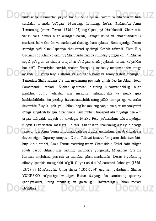 xudolariga   sig'inishlar   paydo   bo'ldi.   Ming   yillar   davomida   Shahrisabz   turli
sulolalar   ta’sirida   bo‘lgan.   14-asrdagi   farmoniga   ko ra,   Shahrisabz   Amirʻ
Temurning   (Amir   Temur   1336-1405)   tug ilgan   joyi   hisoblanadi.   Shahrisabz	
ʻ
yangi   qal’a   devori   bilan   o‘ralgan   bo‘lib,   nafaqat   savdo   va   hunarmandchilik
markazi, balki ilm-fan va madaniyat shahriga ham aylandi. Samarqandga Temur
saroyiga   yo'l   olgan   Ispaniya   elchixonasi   qadimgi   Keshda   to'xtadi.   Elchi   Ruy
Gonsales de Klavixo qadimiy Shahrisabz haqida shunday yozgan edi: “...Shahar
sopol  qo‘rg‘on va chuqur  ariq bilan o‘ralgan, kirish joylarida tortma ko‘priklar
bor   edi”.   Temuriylar   davrida   shahar   Sharqning   madaniy   markazlaridan   biriga
aylandi. Bu yerga buyuk alloma va shoirlar Navoiy va Jomiy tashrif buyurgan.
Temurlan   Shahrisabzni   o‘z   imperiyasining   poytaxti   qilish   deb   hisobladi,   lekin
Samarqandni   tanladi.   Shahar   qadimdan   o zining   hunarmandchiligi   bilan	
ʻ
mashhur   bo lib,   ulardan   eng   mashhuri   gilamdo zlik   va   nozik   ipak	
ʻ ʻ
kashtachilikdir.   Bu   yerdagi   hunarmandchilik   ming   yillik   tarixga   ega   va   asrlar
davomida   Buyuk   ipak   yo‘li   bilan   bog‘langan   eng   yaqin   xalqlar   madaniyatini
o‘ziga   singdirib   kelgan.   Shahrisabz   ham   muhim   transport   ahamiyatiga   ega   –   u
orqali   italiyalik   sayyoh   va   savdogar   Marko   Polo   yo‘nalishini   takrorlaydigan
Buyuk   O‘zbekiston   magistrali   o‘tadi.   Shahrisabz   shahrining   asosiy   diqqatga
sazovor joyi Amir Temurning mahobatli qarorgohi, qurilishiga qariyb chorak asr
davom etgan Oqsaroy saroyidir. Dorut-Tillavat tasavvufning asoschilaridan biri,
buyuk din  arbobi,  Amir   Temur   otasining  ustozi  Shamsiddin  Kulol   dafn  etilgan
joyda   barpo   etilgan   eng   qadimgi   me moriy   yodgorlik,   Muqaddas   Qur oni	
ʼ ʼ
Karimni   mulohaza   yuritish   va   mutolaa   qilish   maskanidir.   Dorus-Siyodatning
oilaviy   qabrida   uning   ikki   o‘g‘li   G‘iyos-ud-din   Muhammad   Jahongir   (1356-
1376)   va   Mug‘isuddin   Umar-shayx   (1356-1394)   qabrlari   joylashgan.   Shahar
YUNESKO   ro‘yxatiga   kiritilgan   Butun   dunyoga   bu   zaminning   qadimiy
qadriyatlarini,   uning   buyukligi   va   go'zalligini   ko'rsatadigan   Jahon   merosi
ob'ektlari.
17 