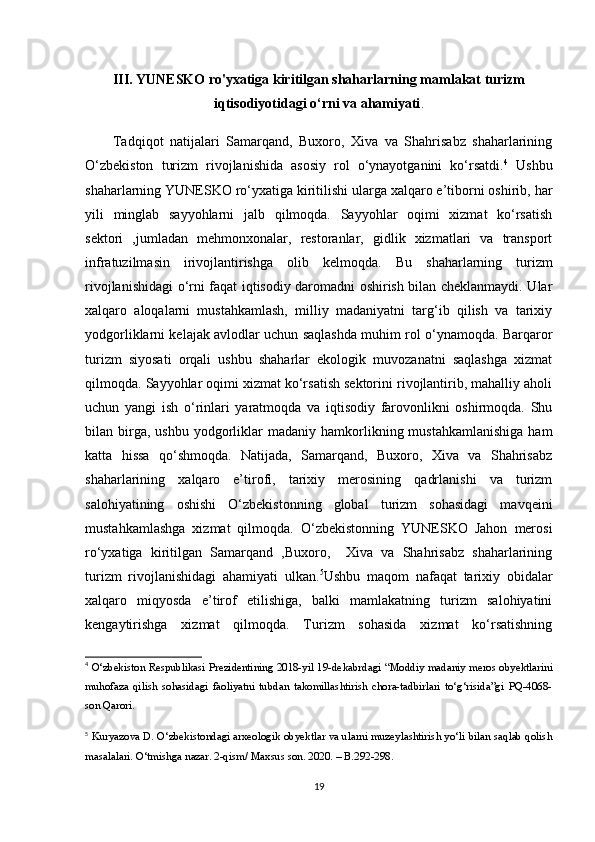III. YUNESKO ro'yxatiga kiritilgan shaharlarning mamlakat turizm
iqtisodiyotidagi o‘rni va ahamiyati .
  Tadqiqot   natijalari   Samarqand,   Buxoro,   Xiva   va   Shahrisabz   shaharlarining
O‘zbekiston   turizm   rivojlanishida   asosiy   rol   o‘ynayotganini   ko‘rsatdi. 4
  Ushbu
shaharlarning YUNESKO ro‘yxatiga kiritilishi ularga xalqaro e’tiborni oshirib, har
yili   minglab   sayyohlarni   jalb   qilmoqda.   Sayyohlar   oqimi   xizmat   ko‘rsatish
sektori   ,jumladan   mehmonxonalar,   restoranlar,   gidlik   xizmatlari   va   transport
infratuzilmasin   irivojlantirishga   olib   kelmoqda.   Bu   shaharlarning   turizm
rivojlanishidagi o‘rni faqat iqtisodiy daromadni oshirish bilan cheklanmaydi. Ular
xalqaro   aloqalarni   mustahkamlash,   milliy   madaniyatni   targ‘ib   qilish   va   tarixiy
yodgorliklarni kelajak avlodlar uchun saqlashda muhim rol o‘ynamoqda. Barqaror
turizm   siyosati   orqali   ushbu   shaharlar   ekologik   muvozanatni   saqlashga   xizmat
qilmoqda. Sayyohlar oqimi xizmat ko‘rsatish sektorini rivojlantirib, mahalliy aholi
uchun   yangi   ish   o‘rinlari   yaratmoqda   va   iqtisodiy   farovonlikni   oshirmoqda.   Shu
bilan  birga,  ushbu   yodgorliklar  madaniy  hamkorlikning  mustahkamlanishiga   ham
katta   hissa   qo‘shmoqda.   Natijada,   Samarqand,   Buxoro,   Xiva   va   Shahrisabz
shaharlarining   xalqaro   e’tirofi,   tarixiy   merosining   qadrlanishi   va   turizm
salohiyatining   oshishi   O‘zbekistonning   global   turizm   sohasidagi   mavqeini
mustahkamlashga   xizmat   qilmoqda.   O‘zbekistonning   YUNESKO   Jahon   merosi
ro‘yxatiga   kiritilgan   Samarqand   ,Buxoro,     Xiva   va   Shahrisabz   shaharlarining
turizm   rivojlanishidagi   ahamiyati   ulkan. 5
Ushbu   maqom   nafaqat   tarixiy   obidalar
xalqaro   miqyosda   e’tirof   etilishiga,   balki   mamlakatning   turizm   salohiyatini
kengaytirishga   xizmat   qilmoqda.   Turizm   sohasida   xizmat   ko‘rsatishning
4
  O‘zbekiston Respublikasi Prezidentining 2018-yil 19-de kabr dagi “Moddiy madaniy meros obyektlarini
muhofaza   qilish   sohasidagi   faoliyatni   tubdan   takomillashtirish   chora-tadbirlari   to‘g‘risida”gi   PQ-4068-
son Qarori.
5
  Kuryazova D. O‘zbekistondagi arxeologik obyektlar va ularni muzeylashtirish yo‘li bilan saqlab qolish
masalalari.  O‘tmishga nazar. 2-qism/ Maxsus son. 2020. – B.292-298.
19 