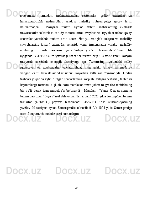rivojlanishi,   jumladan,   mehmonxonalar,   restoranlar,   gidlik   xizmatlari   va
hunarmandchilik   mahsulotlari   savdosi   mahalliy   iqtisodiyotga   ijobiy   ta’sir
ko‘rsatmoqda   .   Barqaror   turizm   siyosati   ushbu   shaharlarning   ekologik
muvozanatini ta’minlash, tarixiy merosni asrab-avaylash va sayyohlar uchun qulay
sharoitlar   yaratishda   muhim   o‘rin   tutadi.   Har   yili   minglab   xalqaro   va   mahalliy
sayyohlarning   tashrifi   xizmatlar   sohasida   yangi   imkoniyatlar   yaratib,   mahalliy
aholining   turmush   darajasini   yaxshilashga   yordam   bermoqda.Xulosa   qilib
aytganda,   YUNESKO   ro‘yxatidagi   shaharlar   turizm   orqali   O‘zbekistonni   xalqaro
miqyosda   tanitishda   strategik   ahamiyatga   ega.   Turizmning   rivojlanishi   milliy
iqtisodiyot   va   madaniyatni   yuksaltirishda,   shuningdek,   tarixiy   va   madaniy
yodgorliklarni   kelajak   avlodlar   uchun   saqlashda   katta   rol   o‘ynamoqda.   Undan
tashqari   yuqorida   aytib   o ’ tilgan   shaharlarning   ko ’ plab     xalqaro   festival   ,   tadbir   va
bayramlarga   mezbonlik   qilishi   ham   mamlakatimizni   jahon   miqyosida   tanitishning
bir   yo ’ li   desak   ham   mubolag ’ a   bo ’ lmaydi   .   Masalan     "Yangi   O‘zbekistonning
turizm darvozasi" deya e’tirof etilayotgan Samarqand 2023 yilda Butunjahon turizm
tashkiloti   (UNWTO)   poytaxti   hisoblanadi.   UNWTO   Bosh   Assambleyasining
yubiley   25- sessiyasi   aynan   Samarqandda   o ‘ tkaziladi .   Va   2023- yilda   Samarqandga
tashrif   buyuruvchi   turistlar   soni   ham   oshgan  .
20 