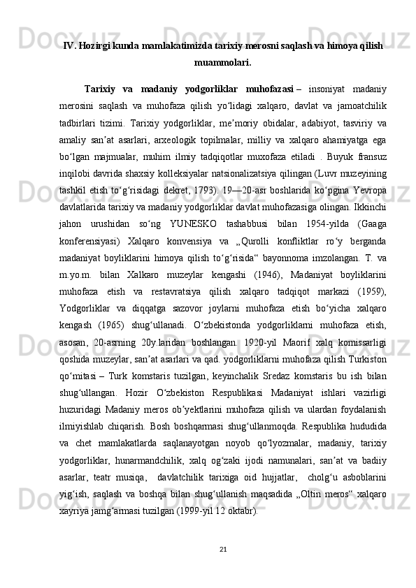 IV .  Hozirgi   kunda   mamlakatimizda   tarixiy   merosni   saqlash   va   himoya   qilish
muammolari .
Tarixiy   va   madaniy   yodgorliklar   muhofazasi   –   insoniyat   madaniy
merosini   saqlash   va   muhofaza   qilish   yo ʻ lidagi   xalqaro ,   davlat   va   jamoatchilik
tadbirlari   tizimi .   Tarixiy   yodgorliklar ,   me ʼ moriy   obidalar ,   adabiyot ,   tasviriy   va
amaliy   san ʼ at   asarlari ,   arxeologik   topilmalar ,   milliy   va   xalqaro   ahamiyatga   ega
bo ʻ lgan   majmualar ,   muhim   ilmiy   tadqiqotlar   muxofaza   etiladi   .   Buyuk   fransuz
inqilobi   davrida   shaxsiy   kolleksiyalar   natsionalizatsiya   qilingan   ( Luvr   muzeyining
tashkil   etish   to ʻ g ʻ risidagi   dekret ,   1793).   19—20- asr   boshlarida   ko ʻ pgina   Yevropa
davlatlarida   tarixiy   va   madaniy   yodgorliklar   davlat   muhofazasiga   olingan .  Ikkinchi
jahon   urushidan   so ʻ ng   YUNESKO   tashabbusi   bilan   1954- yilda   ( Gaaga
konferensiyasi )   Xalqaro   konvensiya   va   „ Qurolli   konfliktlar   ro ʻ y   berganda
madaniyat   boyliklarini   himoya   qilish   to ʻ g ʻ risida “   bayonnoma   imzolangan .   T .   va
m . yo . m .   bilan   Xalkaro   muzeylar   kengashi   (1946),   Madaniyat   boyliklarini
muhofaza   etish   va   restavratsiya   qilish   xalqaro   tadqiqot   markazi   (1959),
Yodgorliklar   va   diqqatga   sazovor   joylarni   muhofaza   etish   bo ʻ yicha   xalqaro
kengash   (1965)   shug ʻ ullanadi .   O ʻ zbekistonda   yodgorliklarni   muhofaza   etish ,
asosan ,   20- asrning   20 y . laridan   boshlangan .   1920- yil   Maorif   xalq   komissarligi
qoshida   muzeylar ,  san ʼ at   asarlari   va   qad .  yodgorliklarni   muhofaza   qilish   Turkiston
qo ʻ mitasi   –   Turk   komstaris   tuzilgan ,   keyinchalik   Sredaz   komstaris   bu   ish   bilan
shug ʻ ullangan .   Hozir   O ʻ zbekiston   Respublikasi   Madaniyat   ishlari   vazirligi
huzuridagi   Madaniy   meros   ob ʼ yektlarini   muhofaza   qilish   va   ulardan   foydalanish
ilmiyishlab   chiqarish .   Bosh   boshqarmasi   shug ʻ ullanmoqda .   Respublika   hududida
va   chet   mamlakatlarda   saqlanayotgan   noyob   qo ʻ lyozmalar ,   madaniy ,   tarixiy
yodgorliklar ,   hunarmandchilik ,   xalq   og ʻ zaki   ijodi   namunalari ,   san ʼ at   va   badiiy
asarlar ,   teatr   musiqa ,     davlatchilik   tarixiga   oid   hujjatlar ,     cholg ʻ u   asboblarini
yig ʻ ish ,   saqlash   va   boshqa   bilan   shug ʻ ullanish   maqsadida   „ Oltin   meros “   xalqaro
xayriya   jamg ʻ armasi   tuzilgan  (1999- yil  12  oktabr ).
21 