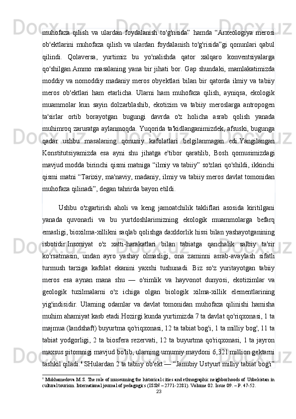 muhofaza   qilish   va   ulardan   foydalanish   to'g'risida”   hamda   “Arxeologiya   merosi
ob'ektlarini   muhofaza   qilish   va   ulardan   foydalanish   to'g'risida”gi   qonunlari   qabul
qilindi.   Qolaversa,   yurtimiz   bu   yo'nalishda   qator   xalqaro   konventsiyalarga
qo'shilgan.Ammo   masalaning   yana   bir   jihati   bor.   Gap   shundaki,   mamlakatimizda
moddiy  va   nomoddiy  madaniy   meros   obyektlari   bilan   bir   qatorda  ilmiy   va  tabiiy
meros   ob'ektlari   ham   etarlicha.   Ularni   ham   muhofaza   qilish,   ayniqsa,   ekologik
muammolar   kun   sayin   dolzarblashib,   ekotizim   va   tabiiy   meroslarga   antropogen
ta'sirlar   ortib   borayotgan   bugungi   davrda   o'z   holicha   asrab   qolish   yanada
muhimroq zaruratga aylanmoqda. Yuqorida ta'kidlanganimizdek, afsuski, bugunga
qadar   ushbu   masalaning   qonuniy   kafolatlari   belgilanmagan   edi.Yangilangan
Konstitutsiyamizda   esa   ayni   shu   jihatga   e'tibor   qaratilib,   Bosh   qomusimizdagi
mavjud modda birinchi qismi matniga “ilmiy va tabiiy” so'zlari qo'shildi, ikkinchi
qismi matni “Tarixiy, ma'naviy, madaniy, ilmiy va tabiiy meros davlat tomonidan
muhofaza qilinadi”, degan tahrirda bayon etildi. 
          Ushbu   o'zgartirish   aholi   va   keng   jamoatchilik   takliflari   asosida   kiritilgani
yanada   quvonarli   va   bu   yurtdoshlarimizning   ekologik   muammolarga   befarq
emasligi, bioxilma-xillikni saqlab qolishga daxldorlik hissi bilan yashayotganining
isbotidir.Insoniyat   o'z   xatti-harakatlari   bilan   tabiatga   qanchalik   salbiy   ta'sir
ko'rsatmasin,   undan   ayro   yashay   olmasligi,   ona   zaminni   asrab-avaylash   sifatli
turmush   tarziga   kafolat   ekanini   yaxshi   tushunadi.   Biz   so'z   yuritayotgan   tabiiy
meros   esa   aynan   mana   shu   —   o'simlik   va   hayvonot   dunyosi,   ekotizimlar   va
geologik   tuzilmalarni   o'z   ichiga   olgan   biologik   xilma-xillik   elementlarining
yig'indisidir.   Ularning   odamlar   va   davlat   tomonidan   muhofaza   qilinishi   hamisha
muhim ahamiyat kasb etadi.Hozirgi kunda yurtimizda 7 ta davlat qo'riqxonasi, 1 ta
majmua (landshaft) buyurtma qo'riqxonasi, 12 ta tabiat bog'i, 1 ta milliy bog', 11 ta
tabiat yodgorligi, 2 ta biosfera rezervati, 12 ta buyurtma qo'riqxonasi, 1 ta jayron
maxsus pitomnigi mavjud bo'lib, ularning umumiy maydoni 6,321 million gektarni
tashkil qiladi. 6
 SHulardan 2 ta tabiiy ob'ekt — “Janubiy Ustyurt milliy tabiat bog'i”
6
  Mukhamedova M.S. The role of museuming the historical cities and ethnographic neighborhoods of Uzbekistan in
cultural tourism. International journal of pedagogics (ISSN – 2771-2281). Volume 02. Issue 09. – P. 47-52.
23 