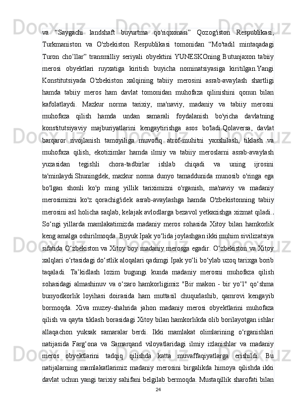 va   “Saygachi   landshaft   buyurtma   qo'riqxonasi”   Qozog'iston   Respublikasi,
Turkmaniston   va   O'zbekiston   Respublikasi   tomonidan   “Mo'tadil   mintaqadagi
Turon   cho’llar”   transmilliy   seriyali   obyektini   YUNESKOning   Butunjaxon   tabiiy
merosi   obyektlari   ruyxatiga   kiritish   buyicha   nominatsiyasiga   kiritilgan.Yangi
Konstitutsiyada   O'zbekiston   xalqining   tabiiy   merosini   asrab-avaylash   shartligi
hamda   tabiiy   meros   ham   davlat   tomonidan   muhofaza   qilinishini   qonun   bilan
kafolatlaydi.   Mazkur   norma   tarixiy,   ma'naviy,   madaniy   va   tabiiy   merosni
muhofaza   qilish   hamda   undan   samarali   foydalanish   bo'yicha   davlatning
konstitutsiyaviy   majburiyatlarini   kengaytirishga   asos   bo'ladi.Qolaversa,   davlat
barqaror   rivojlanish   tamoyiliga   muvofiq   atrof-muhitni   yaxshilash,   tiklash   va
muhofaza   qilish,   ekotizimlar   hamda   ilmiy   va   tabiiy   meroslarni   asrab-avaylash
yuzasidan   tegishli   chora-tadbirlar   ishlab   chiqadi   va   uning   ijrosini
ta'minlaydi.Shuningdek,   mazkur   norma   dunyo   tamaddunida   munosib   o'ringa   ega
bo'lgan   shonli   ko'p   ming   yillik   tariximizni   o'rganish,   ma'naviy   va   madaniy
merosimizni   ko'z   qorachig'idek   asrab-avaylashga   hamda   O'zbekistonning   tabiiy
merosini asl holicha saqlab, kelajak avlodlarga bezavol yetkazishga xizmat qiladi. .
So‘ngi   yillarda   mamlakatimizda   madaniy   meros   sohasida   Xitoy   bilan   hamkorlik
keng amalga oshirilmoqda. Buyuk Ipak yo‘lida joylashgan ikki muhim sivilizatsiya
sifatida O‘zbekiston va Xitoy boy madaniy merosga egadir. O‘zbekiston va Xitoy
xalqlari o‘rtasidagi do‘stlik aloqalari qadimgi Ipak yo‘li bo‘ylab uzoq tarixga borib
taqaladi.   Ta’kidlash   lozim   bugungi   kunda   madaniy   merosni   muhofaza   qilish
sohasidagi   almashinuv   va   o‘zaro   hamkorligimiz   "Bir   makon   -   bir   yo‘l"   qo‘shma
bunyodkorlik   loyihasi   doirasida   ham   muttasil   chuqurlashib,   qamrovi   kengayib
bormoqda.   Xiva   muzey-shahrida   jahon   madaniy   merosi   obyektlarini   muhofaza
qilish va qayta tiklash borasidagi Xitoy bilan hamkorlikda olib borilayotgan ishlar
allaqachon   yuksak   samaralar   berdi.   Ikki   mamlakat   olimlarining   o‘rganishlari
natijasida   Farg‘ona   va   Samarqand   viloyatlaridagi   ilmiy   izlanishlar   va   madaniy
meros   obyektlarini   tadqiq   qilishda   katta   muvaffaqiyatlarga   erishildi.   Bu
natijalarning   mamlakatlarimiz   madaniy   merosini   birgalikda   himoya   qilishda   ikki
davlat uchun yangi tarixiy sahifani belgilab bermoqda. Mustaqillik sharofati bilan
24 