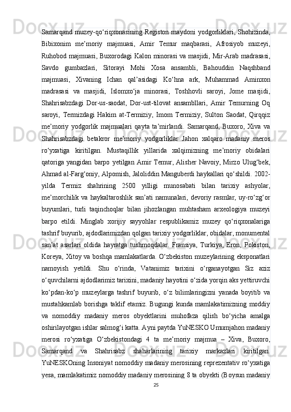 Samarqand   muzey-qo‘riqxonasining   Registon   maydoni   yodgorliklari,  Shohizinda,
Bibixonim   me’moriy   majmuasi,   Amir   Temur   maqbarasi,   Afrosiyob   muzeyi,
Ruhobod majmuasi, Buxorodagi Kalon minorasi  va masjidi, Mir-Arab madrasasi,
Savdo   gumbazlari,   Sitorayi   Mohi   Xosa   ansambli,   Bahouddin   Naqshband
majmuasi,   Xivaning   Ichan   qal’asidagi   Ko‘hna   ark,   Muhammad   Aminxon
madrasasi   va   masjidi,   Islomxo‘ja   minorasi,   Toshhovli   saroyi,   Jome   masjidi,
Shahrisabzdagi   Dor-us-saodat,   Dor-ust-tilovat   ansambllari,   Amir   Temurning   Oq
saroyi,   Termizdagi   Hakim   at-Termiziy,   Imom   Termiziy,   Sulton   Saodat,   Qirqqiz
me’moriy   yodgorlik   majmualari   qayta   ta’mirlandi.   Samarqand,   Buxoro,   Xiva   va
Shahrisabzdagi   betakror   me’moriy   yodgorliklar   Jahon   xalqaro   madaniy   meros
ro‘yxatiga   kiritilgan.   Mustaqillik   yillarida   xalqimizning   me’moriy   obidalari
qatoriga   yangidan   barpo   yetilgan   Amir   Temur,   Alisher   Navoiy,   Mirzo   Ulug‘bek,
Ahmad al-Farg‘oniy, Alpomish, Jaloliddin Manguberdi haykallari qo‘shildi. 2002-
yilda   Termiz   shahrining   2500   yilligi   munosabati   bilan   tarixiy   ashyolar,
me’morchilik  va   haykaltaroshlik   san’ati   namunalari,   devoriy  rasmlar,  uy-ro‘zg‘or
buyumlari,   turli   taqinchoqlar   bilan   jihozlangan   muhtasham   arxeologiya   muzeyi
barpo   etildi.   Minglab   xorijiy   sayyohlar   respublikamiz   muzey   qo‘riqxonalariga
tashrif buyurib, ajdodlarimizdan qolgan tarixiy yodgorliklar, obidalar, monumental
san’at   asarlari   oldida   hayratga   tushmoqdalar.   Fransiya,   Turkiya,   Eron,   Pokiston,
Koreya, Xitoy va boshqa mamlakatlarda. O‘zbekiston muzeylarining eksponatlari
namoyish   yetildi.   Shu   o‘rinda,   Vatanimiz   tarixini   o‘rganayotgan   Siz   aziz
o‘quvchilarni ajdodlarimiz tarixini, madaniy hayotini o‘zida yorqin aks yettiruvchi
ko‘pdan-ko‘p   muzeylarga   tashrif   buyurib,   o‘z   bilimlaringizni   yanada   boyitib   va
mustahkamlab   borishga   taklif   etamiz.   Bugungi   kunda   mamlakatimizning   moddiy
va   nomoddiy   madaniy   meros   obyektlarini   muhofaza   qilish   bo‘yicha   amalga
oshirilayotgan ishlar salmog‘i katta. Ayni paytda YuNESKO Umumjahon madaniy
merosi   ro‘yxatiga   O‘zbekistondagi   4   ta   me’moriy   majmua   –   Xiva,   Buxoro,
Samarqand   va   Shahrisabz   shaharlarining   tarixiy   markazlari   kiritilgan.
YuNESKOning Insoniyat nomoddiy madaniy merosining reprezentativ ro‘yxatiga
yesa, mamlakatimiz nomoddiy madaniy merosining 8 ta obyekti (Boysun madaniy
25 