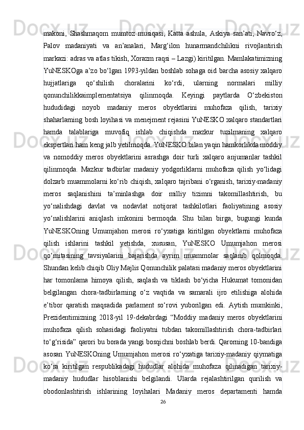 makoni,   Shashmaqom   mumtoz   musiqasi,   Katta   ashula,   Askiya   san’ati,   Navro‘z,
Palov   madaniyati   va   an’analari,   Marg‘ilon   hunarmandchilikni   rivojlantirish
markazi: adras va atlas tikish, Xorazm raqsi – Lazgi) kiritilgan. Mamlakatimizning
YuNESKOga a’zo bo‘lgan 1993-yildan boshlab sohaga oid barcha asosiy xalqaro
hujjatlariga   qo‘shilish   choralarini   ko‘rdi,   ularning   normalari   milliy
qonunchilikkaimplementatsiya   qilinmoqda.   Keyingi   paytlarda   O‘zbekiston
hududidagi   noyob   madaniy   meros   obyektlarini   muhofaza   qilish,   tarixiy
shaharlarning bosh loyihasi va menejment rejasini YuNESKO xalqaro standartlari
hamda   talablariga   muvofiq   ishlab   chiqishda   mazkur   tuzilmaning   xalqaro
ekspertlari ham keng jalb yetilmoqda. YuNESKO bilan yaqin hamkorlikda moddiy
va   nomoddiy   meros   obyektlarini   asrashga   doir   turli   xalqaro   anjumanlar   tashkil
qilinmoqda.   Mazkur   tadbirlar   madaniy   yodgorliklarni   muhofaza   qilish   yo‘lidagi
dolzarb muammolarni  ko‘rib  chiqish,  xalqaro tajribani  o‘rganish,  tarixiy-madaniy
meros   saqlanishini   ta’minlashga   doir   milliy   tizimni   takomillashtirish,   bu
yo‘nalishdagi   davlat   va   nodavlat   notijorat   tashkilotlari   faoliyatining   asosiy
yo‘nalishlarini   aniqlash   imkonini   bermoqda.   Shu   bilan   birga,   bugungi   kunda
YuNESKOning   Umumjahon   merosi   ro‘yxatiga   kiritilgan   obyektlarni   muhofaza
qilish   ishlarini   tashkil   yetishda,   xususan,   YuNESKO   Umumjahon   merosi
qo‘mitasining   tavsiyalarini   bajarishda   ayrim   muammolar   saqlanib   qolmoqda.
Shundan kelib chiqib Oliy Majlis Qonunchilik palatasi madaniy meros obyektlarini
har   tomonlama   himoya   qilish,   saqlash   va   tiklash   bo‘yicha   Hukumat   tomonidan
belgilangan   chora-tadbirlarning   o‘z   vaqtida   va   samarali   ijro   etilishiga   alohida
e’tibor   qaratish   maqsadida   parlament   so‘rovi   yuborilgan   edi.   Aytish   mumkinki,
Prezidentimizning   2018-yil   19-dekabrdagi   “Moddiy   madaniy   meros   obyektlarini
muhofaza   qilish   sohasidagi   faoliyatni   tubdan   takomillashtirish   chora-tadbirlari
to‘g‘risida” qarori bu borada yangi bosqichni boshlab berdi. Qarorning 10-bandiga
asosan   YuNESKOning   Umumjahon   merosi   ro‘yxatiga   tarixiy-madaniy   qiymatiga
ko‘ra   kiritilgan   respublikadagi   hududlar   alohida   muhofaza   qilinadigan   tarixiy-
madaniy   hududlar   hisoblanishi   belgilandi.   Ularda   rejalashtirilgan   qurilish   va
obodonlashtirish   ishlarining   loyihalari   Madaniy   meros   departamenti   hamda
26 