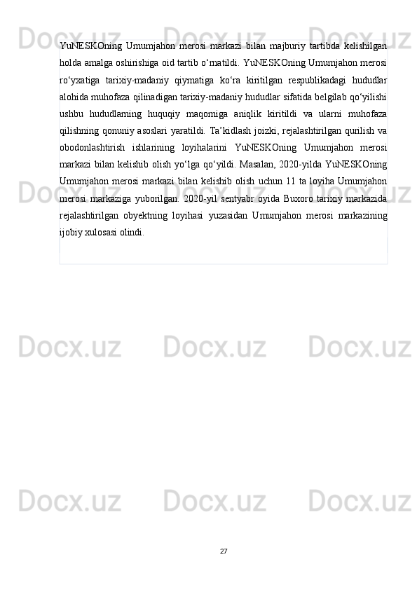 YuNESKOning   Umumjahon   merosi   markazi   bilan   majburiy   tartibda   kelishilgan
holda amalga oshirishiga oid tartib o‘rnatildi. YuNESKOning Umumjahon merosi
ro‘yxatiga   tarixiy-madaniy   qiymatiga   ko‘ra   kiritilgan   respublikadagi   hududlar
alohida muhofaza qilinadigan tarixiy-madaniy hududlar sifatida belgilab qo‘yilishi
ushbu   hududlarning   huquqiy   maqomiga   aniqlik   kiritildi   va   ularni   muhofaza
qilishning qonuniy asoslari  yaratildi. Ta’kidlash joizki, rejalashtirilgan qurilish va
obodonlashtirish   ishlarining   loyihalarini   YuNESKOning   Umumjahon   merosi
markazi  bilan kelishib olish yo‘lga qo‘yildi. Masalan,  2020-yilda YuNESKOning
Umumjahon   merosi   markazi   bilan   kelishib   olish   uchun   11   ta   loyiha   Umumjahon
merosi   markaziga   yuborilgan.   2020-yil   sentyabr   oyida   Buxoro   tarixiy   markazida
rejalashtirilgan   obyektning   loyihasi   yuzasidan   Umumjahon   merosi   markazining
ijobiy xulosasi olindi.
27 