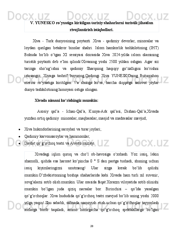 V. YUNESKO ro'yxatiga kiritilgan tarixiy shaharlarni turistik jihatdan
rivojlantirish istiqbollari.
Xiva   -   Turk   dunyosining   poytaxti   . Xiva   -   qadimiy   devorlar,   minoralar   va
loydan   qurilgan   betakror   binolar   shahri.   Islom   hamkorlik   tashkilotining   (IHT)
Bokuda   bo lib   o tgan   XI   sessiyasi   doirasida   Xiva   2024-yilda   islom   olaminingʻ ʻ
turistik   poytaxti   deb   e lon   qilindi!Xivaning   yoshi   2500   yildan   oshgan.   Agar   siz	
ʼ
tarixga   sho‘ng‘ishni   va   qadimiy   Sharqning   haqiqiy   go‘zalligini   ko‘rishni
istasangiz,   Xivaga   tashrif   buyuring.Qadimgi   Xiva   YUNESKOning   Butunjahon
merosi   ro‘yxatiga   kiritilgan.   Va   shunga   ko‘ra,   barcha   diqqatga   sazovor   joylar
dunyo tashkilotining himoyasi ostiga olingan.
Xivada nimani ko‘rishingiz mumkin:
  Asosiy   qal a   -   Ichan-Qal a,   Kunya-Ark   qal asi,   Dishan-Qal a;Xivada	
ʼ ʼ ʼ ʼ
yuzdan ortiq qadimiy    minoralar, maqbaralar, masjid va madrasalar mavjud;
 Xiva hukmdorlarining saroylari va turar joylari;
 Qadimiy karvonsaroylar va hammomlar;
 Davlat qo‘g‘irchoq teatri va Avesto muzeyi.
Xivadagi   iqlim   quruq   va   cho‘l   ob-havosiga   o‘xshash.   Yoz   issiq,   lekin
shamolli,   qishda   esa   harorat   ko‘pincha   0   °   S   dan   pastga   tushadi,   shuning   uchun
issiq   kiyimlaringizni   unutmang!   Ular   sizga   kerak   bo‘lib   qolishi
mumkin.O‘zbekistonning   boshqa   shaharlarida   kabi   Xivada   ham   turli   xil   suvenir,
sovg‘alarni sotib olish mumkin. Ular orasida faqat Xorazm viloyatida sotib olinishi
mumkin   bo‘lgan   juda   qiziq   narsalar   bor.   Birinchisi   –   qo‘lda   yasalgan
qo‘g‘irchoqlar. Xiva hududida qo‘g‘irchoq teatri  mavjud bo‘lib uning yoshi  2000
yilga yaqin! Shu sababli, sahnada namoyish etish uchun qo‘g‘irchoqlar tayyorlash
asrlarga   borib   taqaladi,   ammo   hozirgacha   qo‘g‘irchoq   spektakllarga   bo‘lgan
28 