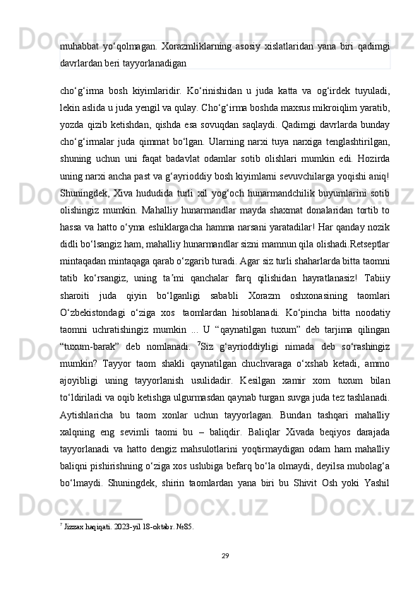 muhabbat   yo‘qolmagan.   Xorazmliklarning   asosiy   xislatlaridan   yana   biri   qadimgi
davrlardan beri tayyorlanadigan
cho‘g‘irma   bosh   kiyimlaridir.   Ko‘rinishidan   u   juda   katta   va   og‘irdek   tuyuladi,
lekin aslida u juda yengil va qulay. Cho‘g‘irma boshda maxsus mikroiqlim yaratib,
yozda   qizib   ketishdan,   qishda   esa   sovuqdan   saqlaydi.   Qadimgi   davrlarda   bunday
cho‘g‘irmalar   juda   qimmat   bo‘lgan.   Ularning   narxi   tuya   narxiga   tenglashtirilgan,
shuning   uchun   uni   faqat   badavlat   odamlar   sotib   olishlari   mumkin   edi.   Hozirda
uning narxi ancha past va g‘ayrioddiy bosh kiyimlarni sevuvchilarga yoqishi aniq!
Shuningdek,   Xiva   hududida   turli   xil   yog‘och   hunarmandchilik   buyumlarini   sotib
olishingiz   mumkin.   Mahalliy   hunarmandlar   mayda   shaxmat   donalaridan   tortib   to
hassa va hatto o‘yma eshiklargacha hamma narsani yaratadilar! Har qanday nozik
didli bo‘lsangiz ham, mahalliy hunarmandlar sizni mamnun qila olishadi.Retseptlar
mintaqadan mintaqaga qarab o‘zgarib turadi. Agar siz turli shaharlarda bitta taomni
tatib   ko‘rsangiz,   uning   ta mi   qanchalar   farq   qilishidan   hayratlanasiz!   Tabiiyʼ
sharoiti   juda   qiyin   bo‘lganligi   sababli   Xorazm   oshxonasining   taomlari
O‘zbekistondagi   o‘ziga   xos     taomlardan   hisoblanadi.   Ko‘pincha   bitta   noodatiy
taomni   uchratishingiz   mumkin   ...   U   “qaynatilgan   tuxum”   deb   tarjima   qilingan
“tuxum-barak”   deb   nomlanadi.   7
Siz   g‘ayrioddiyligi   nimada   deb   so‘rashingiz
mumkin?   Tayyor   taom   shakli   qaynatilgan   chuchvaraga   o‘xshab   ketadi,   ammo
ajoyibligi   uning   tayyorlanish   usulidadir.   Kesilgan   xamir   xom   tuxum   bilan
to‘ldiriladi va oqib ketishga ulgurmasdan qaynab turgan suvga juda tez tashlanadi.
Aytishlaricha   bu   taom   xonlar   uchun   tayyorlagan.   Bundan   tashqari   mahalliy
xalqning   eng   sevimli   taomi   bu   –   baliqdir.   Baliqlar   Xivada   beqiyos   darajada
tayyorlanadi   va   hatto   dengiz   mahsulotlarini   yoqtirmaydigan   odam   ham   mahalliy
baliqni pishirishning o‘ziga xos uslubiga befarq bo‘la olmaydi, deyilsa mubolag‘a
bo‘lmaydi.   Shuningdek,   shirin   taomlardan   yana   biri   bu   Shivit   Osh   yoki   Yashil
7
  Jizzax haqiqati. 2023-yil 18-oktabr. №85.
29 