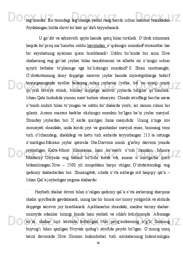 lag‘mondir. Bu taomdagi  lag‘monga yashil  rang berish uchun maxsus texnikadan
foydalangan holda shivit ko‘kati qo‘shib tayyorlanadi. 
           U go‘sht va sabzavotli qayla hamda qatiq bilan tortiladi. O‘zbek oshxonasi
haqida ko‘proq ma lumotni ushbuʼ   havoladan        o‘qishingiz mumkinFotosuratlar  har
bir   sayohatning   ajralmas   qismi   hisoblanadi!   Ushbu   bo‘limda   biz   sizni   Xiva
shaharning   eng   go‘zal   joylari   bilan   tanishtiramiz   va   albatta   siz   o‘zingiz   uchun
ajoyib   lavhalar   to‘plamiga   ega   bo‘lishingiz   mumkinP.S.   Shuni   unutmangki,
O‘zbekistonning   diniy   diqqatga   sazovor   joylar   hamda   ziyoratgohlarga   tashrif
buyurganingizda   ayollar   tananing   ochiq   joylarini   (yelka,   bel   va   oyoq)   yopib
qo‘yish   tavsiya   etiladi,   bunday   diqqatga   sazovor   joylarda   belgilar   qo‘llaniladi.
Ichan-Qala hududida yomon surat tushira olmaysiz. Chunki atrofdagi barcha narsa
o‘tmish   muhiti   bilan   to‘yingan   va   ushbu   ko‘chalarda   yurib,   siz   zamon   ruhini   his
qilasiz.   Ammo   maxsus   kadrlar   olishingiz   mumkin   bo‘lgan   ba zi   joylar   mavjud.	
ʼ
Shunday   joylardan   biri   X   asrda   qurilgan   Juma   masjididir.   Uning   o‘ziga   xos
xususiyati   shundaki,   unda   kirish   joyi   va   gumbazlar   mavjud   emas,   binoning   tomi
turli   o‘lchamdagi,   shakldagi   va   hatto   turli   asrlarda   tayyorlangan   213   ta   ustunga
o‘rnatilgan.Maxsus   joylar   qatorida   Ota-Darvoza   nomli   g‘arbiy   darvoza   yonida
joylashgan   Kalta-Minor   minorasini   ham   ko‘rsatib   o‘tish   mumkin.   Minora
Markaziy   Osiyoda   eng   baland   bo‘lishi   kerak   edi,   ammo   u   oxirigacha   qurib
bitkazilmagan.Xiva   –   2500   yil   muqaddam   barpo   etilgan   O‘zbekistondagi   eng
qadimiy   shaharlardan   biri.   Shuningdek,   ichida   o‘rta   asrlarga   oid   haqiqiy   qal a   –	
ʼ
Ichan Qal a joylashgan yagona shahardir.	
ʼ
        Haybatli shahar devori bilan o‘ralgan qadimiy qal a o‘rta asrlarning sharqona	
ʼ
shahri qiyofasida gavdalanadi, uning har bir binosi me moriy yodgorlik va alohida
ʼ
diqqatga   sazovor   joy   hisoblanadi.   Ajablanarlisi   shundaki,   mazkur   tarixiy   shahar-
muzeyda   odamlar   hozirgi   kunda   ham   yashab   va   ishlab   kelishmoqda.   Afsonaga
ko‘ra,   shahar   Injil   kitobida   keltirilgan   Nuh   payg‘ambarning   o‘g‘li   Somning
buyrug‘i   bilan   qazilgan   Heyvak   qudug‘i   atrofida   paydo   bo‘lgan.   O‘zining   uzoq
tarixi   davomida   Xiva   Xorazm   hukmdorlari   turli   sulolalarining   hukmronligini
30 