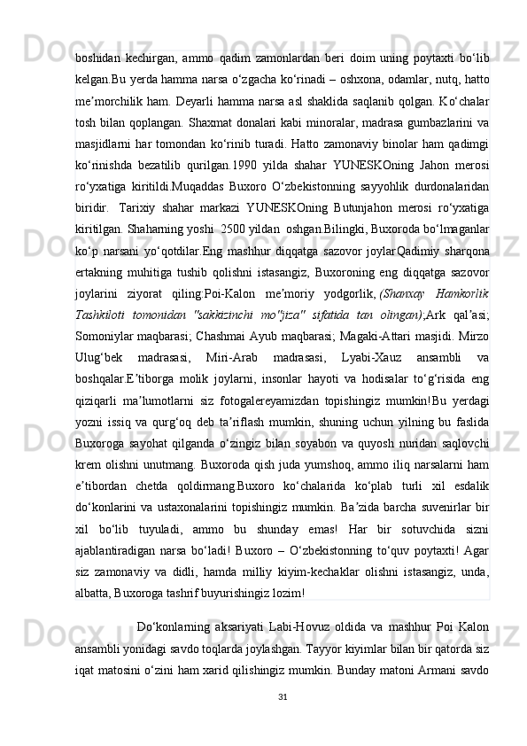 boshidan   kechirgan,   ammo   qadim   zamonlardan   beri   doim   uning   poytaxti   bo‘lib
kelgan.Bu yerda hamma narsa o‘zgacha ko‘rinadi – oshxona, odamlar, nutq, hatto
me morchilik ham.  ʼ Deyarli  hamma  narsa  asl   shaklida  saqlanib  qolgan.  Ko‘chalar
tosh bilan qoplangan. Shaxmat donalari  kabi minoralar, madrasa gumbazlarini va
masjidlarni   har   tomondan   ko‘rinib   turadi.   Hatto   zamonaviy   binolar   ham   qadimgi
ko‘rinishda   bezatilib   qurilgan.1990   yilda   shahar   YUNESKOning   Jahon   merosi
ro‘yxatiga   kiritildi.Muqaddas   Buxoro   O‘zbekistonning   sayyohlik   durdonalaridan
biridir.     Tarixiy   shahar   markazi   YUNESKOning   Butunjahon   merosi   ro‘yxatiga
kiritilgan. Shaharning yoshi    2500 yildan    oshgan.Bilingki, Buxoroda bo‘lmaganlar
ko‘p   narsani   yo‘qotdilar. Eng   mashhur   diqqatga   sazovor   joylar Qadimiy   sharqona
ertakning   muhitiga   tushib   qolishni   istasangiz,   Buxoroning   eng   diqqatga   sazovor
joylarini   ziyorat   qiling:Poi-Kalon   me moriy   yodgorlik,	
ʼ   (Shanxay   Hamkorlik
Tashkiloti   tomonidan   "sakkizinchi   mo''jiza"   sifatida   tan   olingan) ;Ark   qal asi;	
ʼ
Somoniylar maqbarasi;  Chashmai  Ayub maqbarasi;  Magaki-Attari masjidi. Mirzo
Ulug‘bek   madrasasi,   Miri-Arab   madrasasi,   Lyabi-Xauz   ansambli   va
boshqalar. E tiborga   molik   joylarni,   insonlar   hayoti   va   hodisalar   to‘g‘risida   eng	
ʼ
qiziqarli   ma lumotlarni   siz   fotogalereyamizdan   topishingiz   mumkin!
ʼ Bu   yerdagi
yozni   issiq   va   qurg‘oq   deb   ta riflash   mumkin,   shuning   uchun   yilning   bu   faslida	
ʼ
Buxoroga   sayohat   qilganda   o‘zingiz   bilan   soyabon   va   quyosh   nuridan   saqlovchi
krem   olishni   unutmang.  Buxoroda   qish   juda  yumshoq,   ammo   iliq  narsalarni   ham
e tibordan   chetda   qoldirmang.Buxoro   ko‘chalarida   ko‘plab   turli   xil   esdalik	
ʼ
do‘konlarini   va   ustaxonalarini   topishingiz   mumkin.   Ba zida   barcha   suvenirlar   bir	
ʼ
xil   bo‘lib   tuyuladi,   ammo   bu   shunday   emas!   Har   bir   sotuvchida   sizni
ajablantiradigan   narsa   bo‘ladi!   Buxoro   –   O‘zbekistonning   to‘quv   poytaxti!   Agar
siz   zamonaviy   va   didli,   hamda   milliy   kiyim-kechaklar   olishni   istasangiz,   unda,
albatta, Buxoroga tashrif buyurishingiz lozim!  
                      Do‘konlarning   aksariyati   Labi-Hovuz   oldida   va   mashhur   Poi   Kalon
ansambli yonidagi savdo toqlarda joylashgan. Tayyor kiyimlar bilan bir qatorda siz
iqat matosini o‘zini ham xarid qilishingiz mumkin. Bunday matoni Armani savdo
31 
