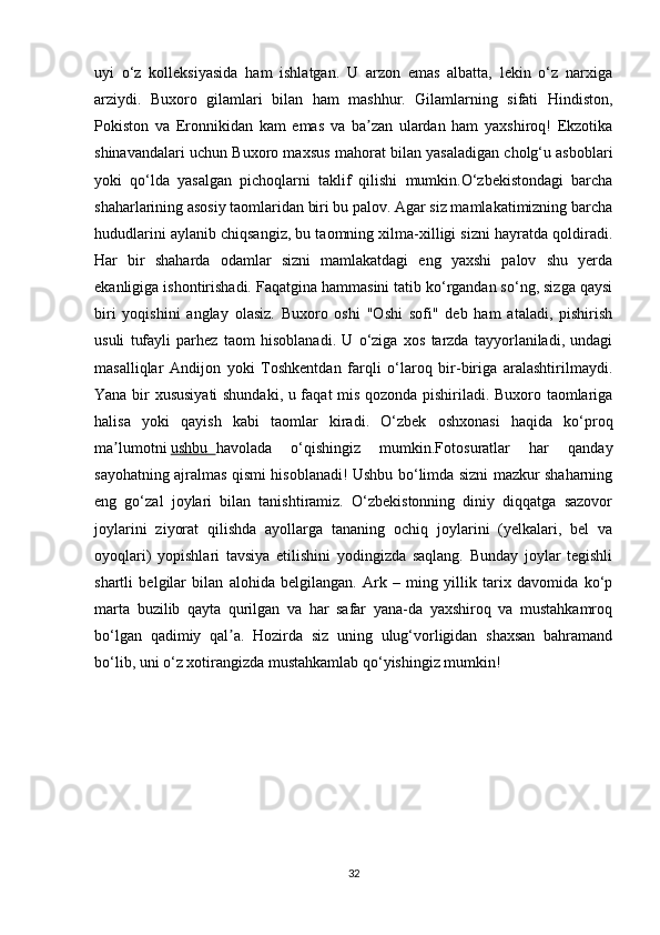 uyi   o‘z   kolleksiyasida   ham   ishlatgan.   U   arzon   emas   albatta,   lekin   o‘z   narxiga
arziydi.   Buxoro   gilamlari   bilan   ham   mashhur.   Gilamlarning   sifati   Hindiston,
Pokiston   va   Eronnikidan   kam   emas   va   ba zan   ulardan   ham   yaxshiroq!   Ekzotikaʼ
shinavandalari uchun Buxoro maxsus   mahorat bilan yasaladigan cholg‘u asboblari
yoki   qo‘lda   yasalgan   pichoqlarni   taklif   qilishi   mumkin.O‘zbekistondagi   barcha
shaharlarining asosiy taomlaridan biri bu palov. Agar siz mamlakatimizning barcha
hududlarini aylanib chiqsangiz, bu taomning xilma-xilligi sizni hayratda qoldiradi.
Har   bir   shaharda   odamlar   sizni   mamlakatdagi   eng   yaxshi   palov   shu   yerda
ekanligiga ishontirishadi. Faqatgina hammasini tatib ko‘rgandan so‘ng, sizga qaysi
biri   yoqishini   anglay   olasiz.   Buxoro   oshi   "Oshi   sofi"   deb   ham   ataladi,   pishirish
usuli   tufayli   parhez   taom   hisoblanadi.   U   o‘ziga   xos   tarzda   tayyorlaniladi,   undagi
masalliqlar   Andijon   yoki   Toshkentdan   farqli   o‘laroq   bir-biriga   aralashtirilmaydi.
Yana bir xususiyati  shundaki, u faqat mis qozonda pishiriladi. Buxoro taomlariga
halisa   yoki   qayish   kabi   taomlar   kiradi.   O‘zbek   oshxonasi   haqida   ko‘proq
ma lumotni	
ʼ   ushbu        havolada   o‘qishingiz   mumkin.Fotosuratlar   har   qanday
sayohatning ajralmas qismi hisoblanadi! Ushbu bo‘limda sizni mazkur shaharning
eng   go‘zal   joylari   bilan   tanishtiramiz.   O‘zbekistonning   diniy   diqqatga   sazovor
joylarini   ziyorat   qilishda   ayollarga   tananing   ochiq   joylarini   (yelkalari,   bel   va
oyoqlari)   yopishlari   tavsiya   etilishini   yodingizda   saqlang.   Bunday   joylar   tegishli
shartli   belgilar   bilan   alohida   belgilangan.   Ark   –   ming   yillik   tarix   davomida   ko‘p
marta   buzilib   qayta   qurilgan   va   har   safar   yana-da   yaxshiroq   va   mustahkamroq
bo‘lgan   qadimiy   qal a.   Hozirda   siz   uning   ulug‘vorligidan   shaxsan   bahramand	
ʼ
bo‘lib, uni o‘z xotirangizda mustahkamlab qo‘yishingiz mumkin!  
32 