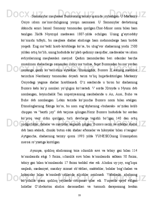               Somoniylar maqbarasi Buxoroning tarixiy qismida joylashgan. U Markaziy
Osiyo   islom   me morchiligining   yorqin   namunasi.   U   Somoniylar   davlatiningʼ
ikkinchi   amiri   Ismoil   Somoniy   tomonidan   qurilgan.Chor-Minor   nomi   bilan   ham
tanilgan   Xalfa   Niyozqul   madrasasi   1807 -yilda   ochilgan.   Uning   g‘ayrioddiy
ko‘rinishi   tufayli,   bu   maqbara   shahar   aholisiga   ham   mehmonlarga   ham   birdek
yoqadi.   Eng   mo tadil   hisob-kitoblarga   ko‘ra,   bu   ulug‘vor   shaharning   yoshi   2500
ʻ
yildan ortiq bo‘lib, uning hududida ko‘plab qadimiy masjidlar, madrasalar va islom
avliyolarining   maqbaralari   mavjud.   Qadim   zamonlardan   beri   odamlar   barcha
musulmon shaharlarga osmondan ilohiy nur tushsa, faqat Buxorodan bu nur yerdan
osmonga   qarab   ko‘tarilishini   aytadilar.   Shuningdek,   Buxoro   X   asrning   mashhur
tarixchisi   Narshaxiy   tomonidan   deyarli   tarixi   to‘liq   hujjatlashtirilgan   Markaziy
Osiyodagi   yagona   shahar   hisoblanadi.   O‘z   asarlarida   u   biron   bir   shaharning
Buxoro   kabi   ko‘p   nomlari   yo‘qligini   ko‘rsatadi.   V   asrda   Xitoyda   u   Nyumi   deb
nomlangan,   keyinchalik   Tan   imperiyasining   manbalarida   u   An,   Ansi,   Buho   va
Buhe   deb   nomlangan.   Lekin   tarixda   ko‘pincha   Buxoro   nomi   bilan   atalgan.
Etimologlarning   fikriga   ko‘ra,   bu   nom   sug‘diylarning   «buharak»   so‘zidan   kelib
chiqqan   va   “baxtli   joy”   deb   tarjima   qilingan.Hozir   Buxoro   hududida   bir   asrdan
ko‘proq   vaqt   oldin   qurilgan,   turli   davrlarga   tegishli   bo‘lgan   140   dan   ortiq
yodgorliklar, dahalar va mavzelar saqlanib qolgan. Buxoro nazm va ertaklar shahri
deb ham  ataladi, chunki butun eski  shahar  afsonalar va hikoyalar bilan o‘rangan!
Aytgancha,   shaharning   tarixiy   qismi   1993   yilda   YUNESKOning   Umumjahon
merosi ro‘yxatiga kiritilgan.
Ayniqsa,   qishloq   aholisining   toza   ichimlik   suvi   va   tabiiy   gaz   bilan   114
ta’minlanishi   atigi   5   foizni,   ichimlik   suvi   bilan   ta’minlanishi   salkam   50   foizni,
tabiiy   gaz   bilan   ta’minlanishi   17   foizni   tashkil   etar   edi.   Aholini   uy-joy,   sog‘liqni
saqlash,   madaniyat,   maishiy   xizmat   ob’ektlari,   maktablar,   bolalar   bog‘chalari   va
hokazolar   bilan   ta’minlash   ishlarida   siljishlar   sezilmadi.   Vaholanki,   aholining
ko‘pchilik   qismi   qishloq   joylarida   istiqomat   qilar   edi.   Yuqorida   qayd   etilgan
holatlar   O‘zbekiston   aholisi   daromadlari   va   turmush   darajasining   keskin
33 