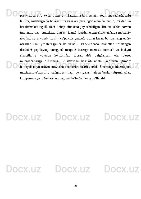 pasayishiga   olib   keldi.   Ijtimoiy   infratuzilma   tarmoqlari   -   sog‘liqni   saqlash,   xalq
ta’limi,   maktabgacha   bolalar   muassasalari   juda   og‘ir   ahvolda   bo‘lib,   maktab   va
kasalxonalarning   60   foizi   nobop   binolarda   joylashtirilgan.   Bu   esa   o‘sha   davrda
insonning   har   tomonlama   uyg‘un   kamol   topishi,   uning   shaxs   sifatida   ma’naviy
rivojlanishi   u   yoqda   tursin,   ko‘pincha   yashash   uchun   kerak   bo‘lgan   eng   oddiy
narsalar   ham   yetishmaganini   ko‘rsatadi.   O‘zbekistonda   islohotlar   boshlangan
dastlabki   paytdayoq,   uning   asl   maqsadi   insonga   munosib   turmush   va   faoliyat
sharoitlarini   vujudga   keltirishdan   iborat,   deb   belgilangan   edi.   Bozor
munosabatlariga   o‘tishning   ilk   davridan   boshlab   aholini   oldindan   ijtimoiy
himoyalash yuzasidan zarur chora-tadbirlar ko‘rib borildi. Shu maqsadda miqdori
muntazam   o‘zgartirib   turilgan   ish   haqi,   pensiyalar,   turli   nafaqalar,   stipendiyalar,
kompensatsiya to‘lovlari tarzidagi pul to‘lovlari keng qo‘llanildi.
34 