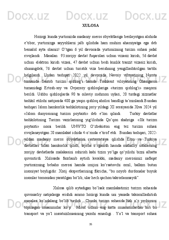 XULOSA
Hozirgi kunda yurtimizda madaniy meros obyektlariga berilayotgan alohida
e’tibor,   yurtimizga   sayyohlarni   jalb   qilishda   ham   muhim   ahamiyatga   ega   deb
bemalol   ayta   olamiz!   O’tgan   6   yil   davomida   yurtimizning   turizm   sohasi   jadal
rivojlandi   .   Masalan     93   xorijiy   davlat   fuqarolari   uchun   vizasiz   kirish,   56   davlat
uchun   elektron   kirish   vizasi,   47   davlat   uchun   besh   kunlik   tranzit   vizasiz   kirish,
shuningdek,   76   davlat   uchun   turistik   viza   berishning   yengillashtirilgan   tartibi
belgilandi.   Undan   tashqari   2022   yil   davomida   Navoiy   viloyatining   Nurota
tumanida   Sentob   turizm   qishlog‘i   hamda   Toshkent   viloyatining   Ohangaron
tumanidagi   Ertosh-soy   va   Ovjazsoy   qishloqlariga   «turizm   qishlog‘i»   maqomi
berildi.   Ushbu   qishloqlarda   90   ta   oilaviy   mehmon   uylari,   20   turdagi   xizmatlar
tashkil etilishi natijasida 400 ga yaqin qishloq aholisi bandligi ta’minlandi.Bundan
tashqari   Islom hamkorlik tashkilotining joriy yildagi XI sessiyasida Xiva 2024 yil
«Islom   dunyosining   turizm   poytaxti»   deb   e’lon   qilindi.       Turkiy   davlatlar
tashkilotining   Turizm   vazirlarining   yig‘ilishida   Qo‘qon   shahriga     «Ilk   turizm
poytaxti»   nomi   berildi.   UNWTO   O‘zbekiston   eng   tez   turizm   sohasi
rivojlanayotgan 20   mamlakat ichida 4-o‘rinda e’tirof etdi.    Bundan tashqari, 2022-
yildan   madaniy   meros   obyektlarini   restavratsiya   qilishda   Eron   va   Turkiya
davlatlari   bilan   hamkorlik   qilish,   tajriba   o‘rganish   hamda   mahalliy   ustalarning
xorijiy   davlatlarda   malakasini   oshirish   kabi   tizim   yo‘lga   qo‘yilishi   bizni   albatta
quvontirdi.   Xulosada   faxrlanib   aytish   kerakki,   madaniy   merosimiz   nafaqat
yurtimizning   bebaho   merosi   hamda   imijini   ko‘rsatuvchi   omil,   balkim   butun
insoniyat   boyligidir.   Xorij   ekspertlarining   fikricha,   “bu   noyob   durdonalar   buyuk
insonlar tomonidan yaratilgan bo‘lib, ular hech qachon takrorlanmaydi”.
                    Xulosa   qilib   aytadigan   bo’lsak   mamlakatimiz   turizm   sohasida
quvonarliy   natijalarga   erishdi   ammo   hozirgi   kunda   uni   yanada   takomillashitish
masalasi   ko’ndalang   bo’lib   turibdi   .   Chunki   turizm   sohasida   hali   o’z   yechimini
topmagan   muammolar   ko’p   .   Misol   uchun   eng   katta   muammolardan   biri   bu
transport   va   yo’l   insratuzilmasining   yaxshi   emasligi   .   Yo’l   va   transport   sohasi
35 