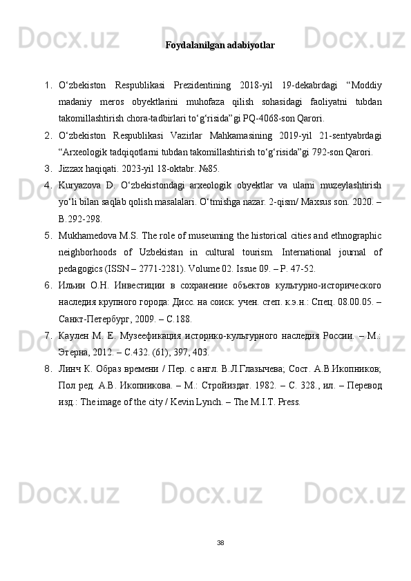 Foydalanilgan adabiyotlar
1. O‘zbekiston   Respublikasi   Prezidentining   2018-yil   19-de kabr dagi   “Moddiy
madaniy   meros   obyektlarini   muhofaza   qilish   sohasidagi   faoliyatni   tubdan
takomillashtirish chora-tadbirlari to‘g‘risida”gi PQ-4068-son Qarori.
2. O‘zbekiston   Respublikasi   Vazirlar   Mahkamasining   2019-yil   21-sentyabrdagi
“Arxeologik tadqiqotlarni tubdan takomillashtirish to‘g‘risida”gi 792-son Qarori.
3. Jizzax haqiqati. 2023-yil 18-oktabr. №85.
4. Kuryazova   D.   O‘zbekistondagi   arxeologik   obyektlar   va   ularni   muzeylashtirish
yo‘li bilan saqlab qolish masalalari. O‘tmishga nazar. 2-qism/ Maxsus son. 2020. –
B.292-298.
5. Mukhamedova M.S. The role of museuming the historical cities and ethnographic
neighborhoods   of   Uzbekistan   in   cultural   tourism.   International   journal   of
pedagogics (ISSN – 2771-2281). Volume 02. Issue 09. – P. 47-52.
6. Ильин   О.Н.   Инвестиции   в   сохранение   объектов   культурно-исторического
наследия крупного города: Дисс. на соиск. учен. степ. к.э.н.: Спец. 08.00.05. –
Санкт-Петербург, 2009. – C.188.
7. Каулен   М.   Е.   Музеефикация   историко-культурного   наследия   России.   –   М.:
Этерна, 2012. – C.432. (61), 397, 403.
8. Линч К. Образ  времени /  Пер. с англ.  В.Л.Глазычева;  Сост.  А.В.Икопников;
Пол ред. А . В .   Икопникова . –   М .:   Стройиздат . 1982. – C. 328.,   ил . –   Перевод
изд .: The image of the city / Kevin Lynch. – The M.I.T. Press.
38 