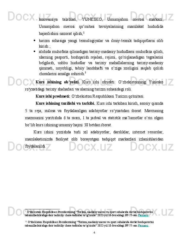 konvensiya   talablari,   YUNESKO,   Umumjahon   merosi   markazi,
Umumjahon   merosi   qo‘mitasi   tavsiyalarining   mamlakat   hududida
bajarilishini nazorat qilish; 1
 turizm   sohasiga   yangi   texnologiyalar   va   ilmiy-texnik   tadqiqotlarni   olib
kirish ;
 alohida muhofaza qilinadigan tarixiy-madaniy hududlarni muhofaza qilish,
ularning   pasporti,   boshqarish   rejalari,   rejimi,   qo‘riqlanadigan   tegralarini
belgilash,   ushbu   hududlar   va   tarixiy   mahallalarning   tarixiy-madaniy
qimmati,   noyobligi,   tabiiy   landshafti   va   o‘ziga   xosligini   saqlab   qolish
choralarini amalga oshirish. 2
Kurs   ishining   ob’yekti.   Kurs   ishi   obyekti:   O‘zbekistonning   Yunesko
ro'yxatidagi tarixiy shaharlari va ularning turizm sohasidagi roli.
Kurs ishi predmeti:  O‘zbekiston Respublikasi Turizm qo'mitasi.
Kurs ishining tuzilishi va tarkibi.   Kurs ishi tarkiban kirish, asosiy qismda
5   ta   reja,   xulosa   va   foydalanilgan   adabiyotlar   ro‘yxatidan   iborat.   Mavzuning
mazmunini   yoritishda   6   ta   rasm,   1   ta   jadval   va   statistik   ma’lumotlar   o‘rin   olgan
bo‘lib kurs ishining umumiy hajmi 38 betdan iborat.
Kurs   ishini   yozishda   turli   xil   adabiyotlar,   darsliklar,   internet   resurslar,
mamlakatimizda   faoliyat   olib   borayotgan   tadqiqot   markazlari   izlanishlaridan
foydalanildi.
1
 O‘zbekiston Respublikasi Prezidentining “Turizm, madaniy meros va sport sohalarida davlat boshqaruvini 
takomillashtirishga doir tashkiliy chora-tadbirlar to‘g‘risida” 2022-yil 18-fevraldagi PF-75-son   Farmoni        .
 
2 2
 O‘zbekiston Respublikasi Prezidentining “Turizm, madaniy meros va sport sohalarida davlat boshqaruvini 
takomillashtirishga doir tashkiliy chora-tadbirlar to‘g‘risida” 2022-yil 18-fevraldagi PF-75-son   Farmoni        .
4 