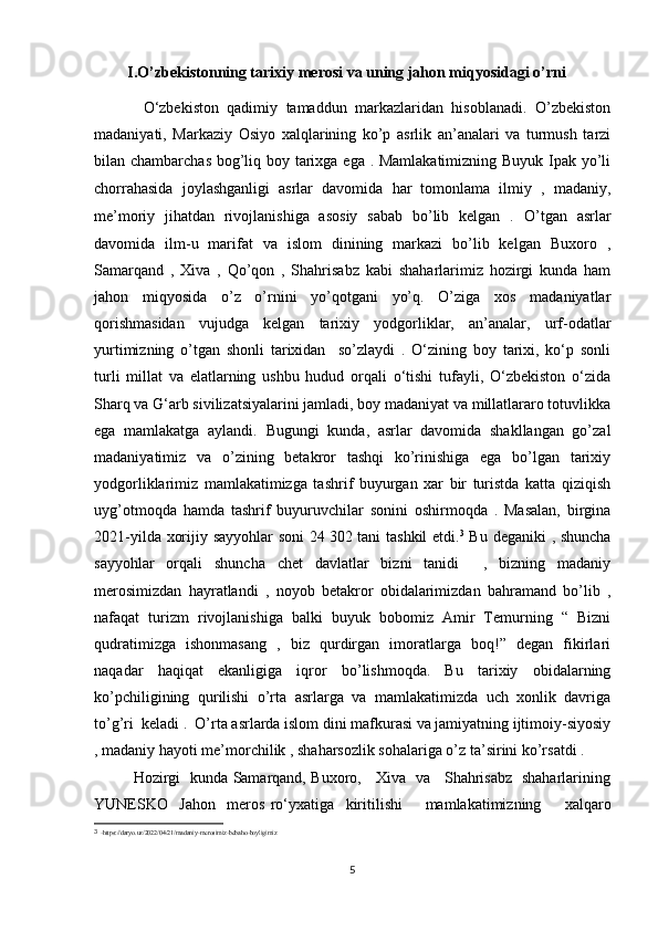   I.O’zbekistonning tarixiy merosi va uning jahon miqyosidagi o’rni
            O‘zbekiston   qadimiy   tamaddun   markazlaridan   hisoblanadi.   O’zbekiston
madaniyati,   Markaziy   Osiyo   xalqlarining   ko’p   asrlik   an’analari   va   turmush   tarzi
bilan chambarchas bog’liq boy tarixga ega . Mamlakatimizning Buyuk Ipak yo’li
chorrahasida   joylashganligi   asrlar   davomida   har   tomonlama   ilmiy   ,   madaniy,
me’moriy   jihatdan   rivojlanishiga   asosiy   sabab   bo’lib   kelgan   .   O’tgan   asrlar
davomida   ilm-u   marifat   va   islom   dinining   markazi   bo’lib   kelgan   Buxoro   ,
Samarqand   ,   Xiva   ,   Qo’qon   ,   Shahrisabz   kabi   shaharlarimiz   hozirgi   kunda   ham
jahon   miqyosida   o’z   o’rnini   yo’qotgani   yo’q.   O’ziga   xos   madaniyatlar
qorishmasidan   vujudga   kelgan   tarixiy   yodgorliklar,   an’analar,   urf-odatlar
yurtimizning   o’tgan   shonli   tarixidan     so’zlaydi   .   O‘zining   boy   tarixi,   ko‘p   sonli
turli   millat   va   elatlarning   ushbu   hudud   orqali   o‘tishi   tufayli,   O‘zbekiston   o‘zida
Sharq va G‘arb sivilizatsiyalarini jamladi, boy madaniyat va millatlararo totuvlikka
ega   mamlakatga   aylandi.   Bugungi   kunda,   asrlar   davomida   shakllangan   go’zal
madaniyatimiz   va   o’zining   betakror   tashqi   ko’rinishiga   ega   bo’lgan   tarixiy
yodgorliklarimiz   mamlakatimizga   tashrif   buyurgan   xar   bir   turistda   katta   qiziqish
uyg’otmoqda   hamda   tashrif   buyuruvchilar   sonini   oshirmoqda   .   Masalan,   birgina
2021-yilda xorijiy sayyohlar soni 24   302 tani tashkil etdi. 3
  Bu deganiki , shuncha
sayyohlar   orqali   shuncha   chet   davlatlar   bizni   tanidi     ,   bizning   madaniy
merosimizdan   hayratlandi   ,   noyob   betakror   obidalarimizdan   bahramand   bo’lib   ,
nafaqat   turizm   rivojlanishiga   balki   buyuk   bobomiz   Amir   Temurning   “   Bizni
qudratimizga   ishonmasang   ,   biz   qurdirgan   imoratlarga   boq!”   degan   fikirlari
naqadar   haqiqat   ekanligiga   iqror   bo’lishmoqda.   Bu   tarixiy   obidalarning
ko’pchiligining   qurilishi   o’rta   asrlarga   va   mamlakatimizda   uch   xonlik   davriga
to’g’ri  keladi .  O’rta asrlarda islom dini mafkurasi va jamiyatning ijtimoiy-siyosiy
, madaniy hayoti me’morchilik , shaharsozlik sohalariga o’z ta’sirini ko’rsatdi .
  Hozirgi   kunda Samarqand, Buxoro,     Xiva   va     Shahrisabz   shaharlarining
YUNESKO     Jahon     meros   ro‘yxatiga     kiritilishi         mamlakatimizning         xalqaro
3
  -https://daryo.uz/2022/04/21/madaniy-merosimiz-bebaho-boyligimiz
5 