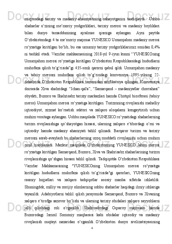 miqyosdagi   tarixiy   va   madaniy   ahamiyatining   oshayotganini   tasdiqlaydi   .   Ushbu
shaharlar   o‘zining   me’moriy   yodgorliklari,   tarixiy   merosi   va   madaniy   boyliklari
bilan   dunyo   tamaddunining   ajralmas   qismiga   aylangan.   Ayni   paytda
O‘zbekistondagi 4 ta me’moriy majmua YUNESKO Umumjahon madaniy merosi
ro‘yxatiga kiritilgan bo‘lib, bu esa umumiy tarixiy yodgorliklarimiz sonidan 0,4%
ni   tashkil   etadi.   Vazirlar   mahkamasining   2018-yil   9-iyun   kunni   “YUNESKOning
Umumjahon merosi ro‘yxatiga kiritilgan O‘zbekiston Respublikasidagi hududlarni
muhofaza qilish to‘g‘risida”gi 435-sonli qarorni qabul qildi. Umumjahon madaniy
va   tabiiy   merosni   muhofaza   qilish   to‘g‘risidagi   konvensiya   1995-yilning   22-
dekabrida O‘zbekiston Respublikasi  tomonidan ratifikatsiya qilingan. Konvensiya
doirasida   Xiva   shahridagi   “Ichan-qal'a”,   “Samarqand   –   madaniyatlar   chorrahasi”
obyekti, Buxoro va Shahrisabz tarixiy markazlari hamda Chotqol biosferasi (tabiiy
meros) Umumjahon merosi ro‘yxatiga kiritilgan. Turizmning rivojlanishi mahalliy
iqtisodiyot,   xizmat   ko‘rsatish   sektori   va   xalqaro   aloqalarni   kengaytirish   uchun
muhim vositaga aylangan. Ushbu maqolada YUNESKO ro‘yxatidagi shaharlarning
turizm   rivojlanishiga   qo‘shayotgan   hissasi,   ularning   xalqaro   e’tibordagi   o‘rni   va
iqtisodiy   hamda   madaniy   ahamiyati   tahlil   qilinadi.   Barqaror   turizm   va   tarixiy
merosni asrab-avaylash bu shaharlarning uzoq muddatli rivojlanishi uchun muhim
omil   hisoblanadi.   Mazkur   maqolada   O‘zbekistonning   YUNESKO   Jahon   merosi
ro‘yxatiga kiritilgan Samarqand, Buxoro, Xiva va Shahrisabz shaharlarining turizm
rivojlanishiga qo‘shgan hissasi tahlil qilindi. Tadqiqotda O‘zbekiston Respublikasi
Vazirlar   Mahkamasining   "YUNESKOning   Umumjahon   merosi   ro‘yxatiga
kiritilgan   hududlarni   muhofaza   qilish   to‘g‘risida"gi   qarorlari,   YUNESKOning
rasmiy   hujjatlari   va   xalqaro   tadqiqotlar   asosiy   manba   sifatida   ishlatildi.
Shuningdek, milliy va xorijiy olimlarning ushbu shaharlar haqidagi ilmiy ishlariga
tayanildi.   Adabiyotlarni   tahlil   qilish   jarayonida   Samarqand,   Buxoro   va   Xivaning
xalqaro e’tirofga sazovor bo‘lishi va ularning tarixiy obidalari xalqaro sayyohlarni
jalb   qilishdagi   roli   o‘rganildi.   Shahrisabzdagi   Oqsaroy   majmuasi   hamda
Buxorodagi   Ismoil   Somoniy   maqbarasi   kabi   obidalar   iqtisodiy   va   madaniy
rivojlanish   nuqtayi   nazaridan   o‘rganildi.. O zbekiston   dunyo   sivilizatsiyasiningʻ
6 