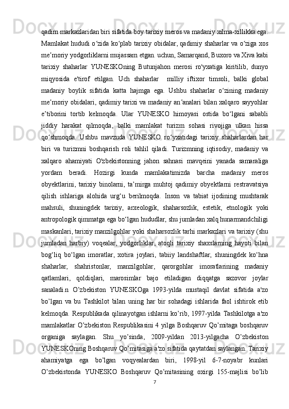 qadim markazlaridan biri sifatida boy tarixiy meros va madaniy xilma-xillikka ega.
Mamlakat hududi o zida ko plab tarixiy obidalar, qadimiy shaharlar va o ziga xosʻ ʻ ʻ
me moriy yodgorliklarni mujassam etgan. uchun, Samarqand, Buxoro va Xiva kabi	
ʼ
tarixiy   shaharlar   YUNESKOning   Butunjahon   merosi   ro'yxatiga   kiritilib,   dunyo
miqyosida   e'tirof   etilgan.   Uch   shaharlar     milliy   iftixor   timsoli,   balki   global
madaniy   boylik   sifatida   katta   hajmga   ega.   Ushbu   shaharlar   o zining   madaniy	
ʻ
me moriy obidalari, qadimiy tarixi va madaniy an analari bilan xalqaro sayyohlar	
ʼ ʼ
e tiborini   tortib   kelmoqda.   Ular   YUNESKO   himoyasi   ostida   bo lgani   sababli	
ʼ ʻ
jiddiy   harakat   qilmoqda,   balki   mamlakat   turizm   sohasi   rivojiga   ulkan   hissa
qo shmoqda.   Ushbu   mavzuda   YUNESKO   ro yxatidagi   tarixiy   shaharlardan   har
ʻ ʻ
biri   va   turizmni   boshqarish   roli   tahlil   qiladi.   Turizmning   iqtisodiy,   madaniy   va
xalqaro   ahamiyati   O'zbekistonning   jahon   sahnasi   mavqeini   yanada   samaraliga
yordam   beradi.   Hozirgi   kunda   mamlakatimizda   barcha   madaniy   meros
obyektlarini,   tarixiy   binolarni,   ta’mirga   muhtoj   qadimiy   obyektlarni   restravatsiya
qilish   ishlariga   alohida   urg‘u   berilmoqda.   Inson   va   tabiat   ijodining   mushtarak
mahsuli,   shuningdek   tarixiy,   arxeologik,   shaharsozlik,   estetik,   etnologik   yoki
antropologik qimmatga ega bo‘lgan hududlar, shu jumladan xalq hunarmandchiligi
maskanlari, tarixiy manzilgohlar yoki shaharsozlik tarhi markazlari va tarixiy (shu
jumladan   harbiy)   voqealar,   yodgorliklar,   atoqli   tarixiy   shaxslarning   hayoti   bilan
bog‘liq   bo‘lgan   imoratlar,   xotira   joylari,   tabiiy   landshaftlar,   shuningdek   ko‘hna
shaharlar,   shahristonlar,   manzilgohlar,   qarorgohlar   imoratlarining   madaniy
qatlamlari,   qoldiqlari,   marosimlar   bajo   etiladigan   diqqatga   sazovor   joylar
sanaladi.n   O’zbekiston   YUNESKOga   1993-yilda   mustaqil   davlat   sifatida   a'zo
bo’lgan   va   bu   Tashkilot   bilan   uning   har   bir   sohadagi   ishlarida   faol   ishtirok   etib
kelmoqda. Respublikada  qilinayotgan ishlarni  ko’rib, 1997-yilda Tashkilotga a'zo
mamlakatlar O’zbekiston Respublikasini  4 yilga Boshqaruv Qo’mitaga boshqaruv
organiga   saylagan.   Shu   yo’sinda,   2009-yildan   2013-yilgacha   O’zbekiston
YUNESKOning Boshqaruv Qo’mitasiga a'zo sifatida qaytatdan saylangan. Tarixiy
ahamiyatga   ega   bo’lgan   voqyealardan   biri,   1998-yil   6-7-noyabr   kunlari
O’zbekistonda   YUNESKO   Boshqaruv   Qo’mitasining   oxirgi   155-majlisi   bo’lib
7 