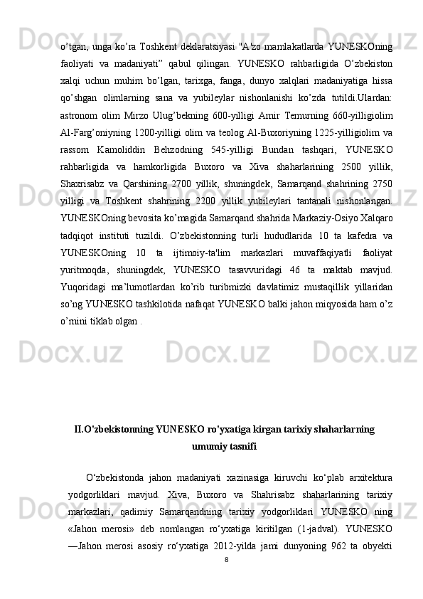 o’tgan,   unga   ko’ra   Toshkent   deklaratsiyasi   "A'zo   mamlakatlarda   YUNESKOning
faoliyati   va   madaniyati”   qabul   qilingan.   YUNESKO   rahbarligida   O’zbekiston
xalqi   uchun   muhim   bo’lgan,   tarixga,   fanga,   dunyo   xalqlari   madaniyatiga   hissa
qo’shgan   olimlarning   sana   va   yubileylar   nishonlanishi   ko’zda   tutildi.Ulardan:
astronom   olim   Mirzo   Ulug’bekning   600-yilligi   Amir   Temurning   660-yilligiolim
Al-Farg’oniyning 1200-yilligi  olim  va teolog Al-Buxoriyning 1225-yilligiolim  va
rassom   Kamoliddin   Behzodning   545-yilligi   Bundan   tashqari,   YUNESKO
rahbarligida   va   hamkorligida   Buxoro   va   Xiva   shaharlarining   2500   yillik,
Shaxrisabz   va   Qarshining   2700   yillik,   shuningdek,   Samarqand   shahrining   2750
yilligi   va   Toshkent   shahrining   2200   yillik   yubileylari   tantanali   nishonlangan.
YUNESKOning bevosita ko’magida Samarqand shahrida Markaziy-Osiyo Xalqaro
tadqiqot   instituti   tuzildi.   O’zbekistonning   turli   hududlarida   10   ta   kafedra   va
YUNESKOning   10   ta   ijtimoiy-ta'lim   markazlari   muvaffaqiyatli   faoliyat
yuritmoqda,   shuningdek,   YUNESKO   tasavvuridagi   46   ta   maktab   mavjud.
Yuqoridagi   ma’lumotlardan   ko’rib   turibmizki   davlatimiz   mustaqillik   yillaridan
so’ng YUNESKO tashkilotida nafaqat YUNESKO balki jahon miqyosida ham o’z
o’rnini tiklab olgan .
 
II.O'zbekistonning YUNESKO ro'yxatiga kirgan tarixiy shaharlarning
umumiy tasnifi
O‘zbekistonda   jahon   madaniyati   xazinasiga   kiruvchi   ko‘plab   arxitektura
yodgorliklari   mavjud.   Xiva,   Buxoro   va   Shahrisabz   shaharlarining   tarixiy
markazlari,   qadimiy   Samarqandning   tarixiy   yodgorliklari   YUNESKO   ning
«Jahon   merosi»   deb   nomlangan   ro‘yxatiga   kiritilgan   (1-jadval).   YUNESKO
―Jahon   merosi   asosiy   ro‘yxatiga   2012-yilda   jami   dunyoning   962   ta   obyekti
8 