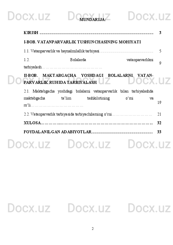 MUNDARIJA:
KIRISH ................................................................................................................ 3
I-BOB. VATANPARVARLIK TUSHUNCHASINING MOHIYATI
1.1.   Vatanparvarlik va baynalmilallik tarbiyasi..................................................... 5
1.2.   Bolalarda   vatanparvarlikni
tarbiyalash……………………………………… 9
II-BOB.   MAKTABGACHA   YOSHDAGI   BOLALARNI   VATAN-
PARVARLIK RUHIDA TARBIYALASH
2.1.   Maktabgacha   yoshdagi   bolalarni   vatanparvarlik   bilan   tarbiyalashda
maktabgacha   ta’lim   tashkilotining   o‘rni   va
ro‘li………………………………… 19
2 .2.  Vatanparvarlik tarbiyasida tarbiyachilarning o‘rni ………………………… 21
XULOSA…………...…………………………………………………………... 32
FOYDALANILGAN ADABIYOTLAR............................................................ 33
2 