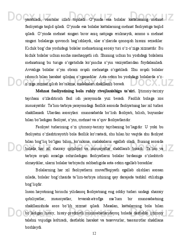 yaratiladi,   vositalar   izlab   topiladi.   O‘yinda   esa   bolalar   kattalarning   mehnat
faoliyatiga taqlid qiladi. O‘yinda esa bolalar kattalarning mehnat faoliyatiga taqlid
qiladi.   O‘yinda   mehnat   singari   biror   aniq   natijaga   eriilmaydi,   ammo   u   mehnat
singari   bolalarga   quvonch   bag‘ishlaydi,   ular   o‘zlarida   qonoqish   hissini   sezadilar.
Kichik bog‘cha yoshidagi bolalar mehnatining asosiy turi o‘z-o‘ziga xizmatdir. Bu
kichik bolalar uchun ancha mashaqqatli ish. Shuning uchun bu yoshdagi bolalarni
mehnatning   bu   turiga   o‘rgatishda   ko‘pincha   o‘yin   vaziyatlaridan   foydalaniladi.
Avvaliga   bolalar   o‘yin   obrazi   orqali   mehnatga   o‘rgatiladi.   Shu   orqali   bolalar
ishonch bilan harakat qilishni o‘rganadilar. Asta-sekin bu yoshdagi bolalarda o‘z-
o‘ziga xizmat qilish ko‘nikma, malakalari shakllanib boradi. 
Mehnat   faoliyatining   bola   ruhiy   rivojlanishiga   ta’siri .   Ijtimoiy-tarixiy
tajribani   o‘zlashtirish   faol   ish   jarayonida   yuz   beradi.   Faollik   bolaga   xos
xususiyatdir. Ta’lim-tarbiya jarayonidagi faollik asosida faoliyatning har xil turlari
shakllanadi.   Ulardan   asosiylari:   munosabatda   bo‘lish   faoliyati,   bilish,   buyumlar
bilan bo‘ladigan faoliyat, o‘yin, mehnat va o‘quv faoliyatlaridir. 
Faoliyat   turlarining   o‘zi   ijtimoiy-tarixiy   tajribaning   bo‘lagidir.   U   yoki   bu
faoliyatni o‘zlashtirayotib bola faollik ko‘rsatadi, shu bilan bir vaqtda shu faoliyat
bilan   bog‘liq   bo‘lgan   bilim,   ko‘nikma,   malakalarni   egallab   oladi.   Buning   asosida
bolada   har   xil   shaxsiy   qobiliyat   va   xususiyatlar   shakllanib   boradi.   Ta’lim   va
tarbiya   orqali   amalga   oshiriladigan   faoliyatlarni   bolalar   birdaniga   o‘zlashtirib
olmaydilar, ularni bolalar tarbiyachi rahbarligida asta-sekin egallab boradilar. 
Bolalarning   har   xil   faoliyatlarni   muvaffaqiyatli   egallab   olishlari   asosan
oilada,   bolalar   bog‘chasida   ta’lim-tarbiya   ishining   qay   darajada   tashkil   etilishiga
bog‘liqdir.  
Inson   hayotining   birinchi   yilidanoq   faoliyatning   eng   oddiy   turlari   undagi   shaxsiy
qobiliyatlar,   xususiyatlar,   tevarak-atrofga   ma’lum   bir   munosabatning
shakllanishida   asos   bo‘lib   xizmat   qiladi.   Masalan,   kattalarning   bola   bilan
bo‘ladigan   hissiy,   hissiy-predmetli   munosabatlaridayoq   bolada   dastlabki   ijtimoiy
talabni   vujudga   keltiradi,   dastlabki   harakat   va   tasavvurlar,   taassurotlar   shakllana
boshlaydi. 
12 