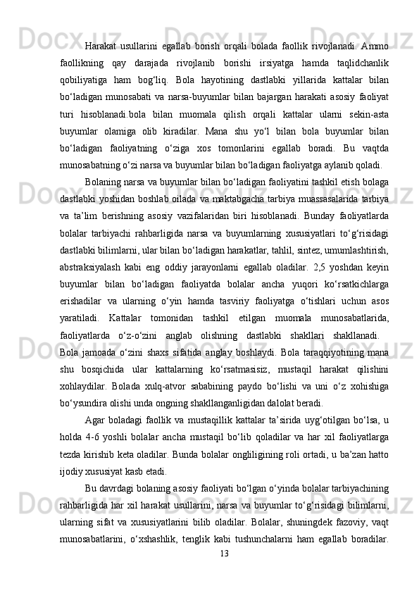 Harakat   usullarini   egallab   borish   orqali   bolada   faollik   rivojlanadi.   Ammo
faollikning   qay   darajada   rivojlanib   borishi   irsiyatga   hamda   taqlidchanlik
qobiliyatiga   ham   bog‘liq.   Bola   hayotining   dastlabki   yillarida   kattalar   bilan
bo‘ladigan   munosabati   va   narsa-buyumlar   bilan   bajargan   harakati   asosiy   faoliyat
turi   hisoblanadi.bola   bilan   muomala   qilish   orqali   kattalar   ularni   sekin-asta
buyumlar   olamiga   olib   kiradilar.   Mana   shu   yo‘l   bilan   bola   buyumlar   bilan
bo‘ladigan   faoliyatning   o‘ziga   xos   tomonlarini   egallab   boradi.   Bu   vaqtda
munosabatning o‘zi narsa va buyumlar bilan bo‘ladigan faoliyatga aylanib qoladi. 
Bolaning narsa va buyumlar bilan bo‘ladigan faoliyatini tashkil etish bolaga
dastlabki  yoshidan  boshlab  oilada  va maktabgacha  tarbiya muassasalarida  tarbiya
va   ta’lim   berishning   asosiy   vazifalaridan   biri   hisoblanadi.   Bunday   faoliyatlarda
bolalar   tarbiyachi   rahbarligida   narsa   va   buyumlarning   xususiyatlari   to‘g‘risidagi
dastlabki bilimlarni, ular bilan bo‘ladigan harakatlar, tahlil, sintez, umumlashtirish,
abstraksiyalash   kabi   eng   oddiy   jarayonlarni   egallab   oladilar.   2,5   yoshdan   keyin
buyumlar   bilan   bo‘ladigan   faoliyatda   bolalar   ancha   yuqori   ko‘rsatkichlarga
erishadilar   va   ularning   o‘yin   hamda   tasviriy   faoliyatga   o‘tishlari   uchun   asos
yaratiladi.   Kattalar   tomonidan   tashkil   etilgan   muomala   munosabatlarida,
faoliyatlarda   o‘z-o‘zini   anglab   olishning   dastlabki   shakllari   shakllanadi.  
Bola   jamoada   o‘zini   shaxs   sifatida   anglay   boshlaydi.   Bola   taraqqiyotining   mana
shu   bosqichida   ular   kattalarning   ko‘rsatmasisiz,   mustaqil   harakat   qilishini
xohlaydilar.   Bolada   xulq-atvor   sababining   paydo   bo‘lishi   va   uni   o‘z   xohishiga
bo‘ysundira olishi unda ongning shakllanganligidan dalolat beradi. 
Agar   boladagi   faollik   va   mustaqillik   kattalar   ta’sirida   uyg‘otilgan   bo‘lsa,   u
holda   4-6   yoshli   bolalar   ancha   mustaqil   bo‘lib   qoladilar   va   har   xil   faoliyatlarga
tezda kirishib keta oladilar. Bunda bolalar ongliligining roli ortadi, u ba’zan hatto
ijodiy xususiyat kasb etadi. 
Bu davrdagi bolaning asosiy faoliyati bo‘lgan o‘yinda bolalar tarbiyachining
rahbarligida   har   xil   harakat   usullarini,  narsa   va   buyumlar   to‘g‘risidagi   bilimlarni,
ularning   sifat   va   xususiyatlarini   bilib   oladilar.   Bolalar,   shuningdek   fazoviy,   vaqt
munosabatlarini,   o‘xshashlik,   tenglik   kabi   tushunchalarni   ham   egallab   boradilar.
13 