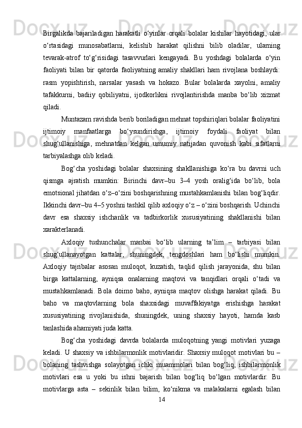 Birgalikda   bajariladigan   harakatli   o‘yinlar   orqali   bolalar   kishilar   hayotidagi,   ular
o‘rtasidagi   munosabatlarni,   kelishib   harakat   qilishni   bilib   oladilar,   ularning
tevarak-atrof   to‘g‘risidagi   tasavvurlari   kengayadi.   Bu   yoshdagi   bolalarda   o‘yin
faoliyati   bilan   bir   qatorda   faoliyatning   amaliy   shakllari   ham   rivojlana   boshlaydi:
rasm   yopishtirish,   narsalar   yasash   va   hokazo.   Bular   bolalarda   xayolni,   amaliy
tafakkurni,   badiiy   qobiliyatni,   ijodkorlikni   rivojlantirishda   manba   bo‘lib   xizmat
qiladi.
Muntazam ravishda berib boriladigan mehnat topshiriqlari bolalar faoliyatini
ijtimoiy   manfaatlarga   bo‘ysundirishga,   ijtimoiy   foydali   faoliyat   bilan
shug‘ullanishiga,   mehnatdan   kelgan   umumiy   natijadan   quvonish   kabi   sifatlarni
tarbiyalashga olib keladi. 
Bog‘cha   yoshidagi   bolalar   shaxsining   shakllanishiga   ko‘ra   bu   davrni   uch
qismga   ajratish   mumkin:   Birinchi   davr–bu   3–4   yosh   oralig‘ida   bo‘lib,   bola
emotsional jihatdan o‘z–o‘zini boshqarishning mustahkamlanishi  bilan bog‘liqdir.
Ikkinchi davr–bu 4–5 yoshni tashkil qilib axloqiy o‘z – o‘zini boshqarish. Uchinchi
davr   esa   shaxsiy   ishchanlik   va   tadbirkorlik   xususiyatining   shakllanishi   bilan
xarakterlanadi. 
Axloqiy   tushunchalar   manbai   bo‘lib   ularning   ta’lim   –   tarbiyasi   bilan
shug‘ullanayotgan   kattalar,   shuningdek,   tengdoshlari   ham   bo‘lishi   mumkin.
Axloqiy   tajribalar   asosan   muloqot,   kuzatish,   taqlid   qilish   jarayonida,   shu   bilan
birga   kattalarning,   ayniqsa   onalarning   maqtovi   va   tanqidlari   orqali   o‘tadi   va
mustahkamlanadi.   Bola   doimo   baho,   ayniqsa   maqtov   olishga   harakat   qiladi.   Bu
baho   va   maqtovlarning   bola   shaxsidagi   muvaffakiyatga   erishishga   harakat
xususiyatining   rivojlanishida,   shuningdek,   uning   shaxsiy   hayoti,   hamda   kasb
tanlashida ahamiyati juda katta. 
Bog‘cha   yoshidagi   davrda   bolalarda   muloqotning   yangi   motivlari   yuzaga
keladi. U shaxsiy  va ishbilarmonlik motivlaridir. Shaxsiy muloqot  motivlari  bu –
bolaning   tashvishga   solayotgan   ichki   muammolari   bilan   bog‘liq,   ishbilarmonlik
motivlari   esa   u   yoki   bu   ishni   bajarish   bilan   bog‘liq   bo‘lgan   motivlardir.   Bu
motivlarga   asta   –   sekinlik   bilan   bilim,   ko‘nikma   va   malakalarni   egalash   bilan
14 