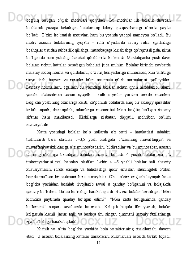 bog‘liq   bo‘lgan   o‘qish   motivlari   qo‘yiladi.   Bu   motivlar   ilk   bolalik   davrdan
boshlanib   yuzaga   keladigan   bolalarning   tabiiy   qiziquvchanligi   o‘rnida   paydo
bo‘ladi.   O‘zini   ko‘rsatish   motivlari   ham   bu   yoshda   yaqqol   namoyon   bo‘ladi.   Bu
motiv   asosan   bolalarning   syujetli   –   rolli   o‘yinlarda   asosiy   rolni   egallashga
boshqalar ustidan rahbarlik qilishga, musobaqaga kirishishga qo‘rqmasligida, nima
bo‘lganida   ham   yutishga   harakat   qilishlarida   ko‘rinadi.   Maktabgacha   yosh   davri
bolalari  uchun   kattalar  beradigan  baholari  juda  muhim.  Bolalar  birinchi   navbatda
maishiy axloq norma va qoidalarni, o‘z majburiyatlariga munosabat, kun tartibiga
rioya   etish,   hayvon   va   narsalar   bilan   muomala   qilish   normalarini   egallaydilar.
Bunday   normallarni   egallash   bu   yoshdagi   bolalar   uchun   qiyin   hisoblanib,   ularni
yaxshi   o‘zlashtirish   uchun   syujetli   –   rolli   o‘yinlar   yordam   berishi   mumkin.
Bog‘cha yoshining oxirlariga kelib, ko‘pchilik bolalarda aniq bir axloqiy qarashlar
tarkib   topadi,   shuningdek,   odamlarga   munosabat   bilan   bog‘liq   bo‘lgan   shaxsiy
sifatlar   ham   shakllanadi.   Kishilarga   nisbatan   diqqatli,   mehribon   bo‘lish
xususiyatidir. 
Katta   yoshdagi   bolalar   ko‘p   hollarda   o‘z   xatti   –   harakatlari   sababini
tushuntirib   bera   oladilar   3–3,5   yosh   oraligida   o‘zlarining   muvaffaqiyat   va
muvaffaqiyatsizliklariga o‘z munosabatlarini bildiradilar va bu munosabat, asosan
ularning   o‘zlariga   beradigan   baholari   asosida   bo‘ladi.   4   yoshli   bolalar   esa   o‘z
imkoniyatlarini   real   baholay   oladilar.   Lekin   4   –5   yoshli   bolalar   hali   shaxsiy
xususiyatlarini   idrok   etishga   va   baholashga   qodir   emaslar,   shuningdek   o‘zlari
haqida   ma’lum   bir   xulosani   bera   olmaydilar.   O‘z   –o‘zini   anglash   layoqati   katta
bog‘cha   yoshidan   boshlab   rivojlanib   avval   u   qanday   bo‘lganini   va   kelajakda
qanday bo‘lishini fikrlab ko‘rishga harakat qiladi. Bu esa bolalar beradigan “Men
kichkina   paytimda   qanday   bo‘lgan   edim?”,   “Men   katta   bo‘lganimda   qanday
bo‘laman?”   singari   savollarida   ko‘rinadi.   Kelajak   haqida   fikr   yuritib,   bolalar
kelgusida   kuchli,  jasur,   aqlli   va  boshqa   shu   singari   qimmatli   insoniy   fazilatlariga
ega bo‘lishiga harakat qiladilar. 
Kichik   va   o‘rta   bog‘cha   yoshida   bola   xarakterining   shakllanishi   davom
etadi.  U   asosan   bolalarning  kattalar   xarakterini   kuzatishlari   asosida   tarkib   topadi.
15 