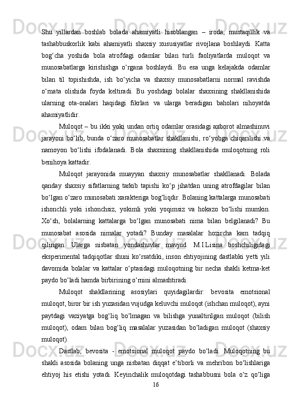 Shu   yillardan   boshlab   bolada   ahamiyatli   hisoblangan   –   iroda,   mustaqillik   va
tashabbuskorlik   kabi   ahamiyatli   shaxsiy   xususiyatlar   rivojlana   boshlaydi.   Katta
bog‘cha   yoshida   bola   atrofdagi   odamlar   bilan   turli   faoliyatlarda   muloqot   va
munosabatlarga   kirishishga   o‘rgana   boshlaydi.   Bu   esa   unga   kelajakda   odamlar
bilan   til   topishishda,   ish   bo‘yicha   va   shaxsiy   munosabatlarni   normal   ravishda
o‘rnata   olishida   foyda   keltiradi.   Bu   yoshdagi   bolalar   shaxsining   shakllanishida
ularning   ota-onalari   haqidagi   fikrlari   va   ularga   beradigan   baholari   nihoyatda
ahamiyatlidir. 
Muloqot – bu ikki yoki undan ortiq odamlar orasidagi axborot almashinuvi
jarayoni   bo‘lib,   bunda   o‘zaro   munosabatlar   shakllanishi,   ro‘yobga   chiqarilishi   va
namoyon   bo‘lishi   ifodalanadi.   Bola   shaxsining   shakllanishida   muloqotning   roli
benihoya kattadir. 
Muloqot   jarayonida   muayyan   shaxsiy   munosabatlar   shakllanadi.   Bolada
qanday   shaxsiy   sifatlarning   tarkib   tapishi   ko‘p   jihatdan   uning   atrofdagilar   bilan
bo‘lgan o‘zaro munosabati xarakteriga bog‘liqdir. Bolaning kattalarga munosabati
ishonchli   yoki   ishonchsiz,   yokimli   yoki   yoqimsiz   va   hokazo   bo‘lishi   mumkin.
Xo‘sh,   bolalarning   kattalarga   bo‘lgan   munosabati   nima   bilan   belgilanadi?   Bu
munosabat   asosida   nimalar   yotadi?   Bunday   masalalar   hozircha   kam   tadqiq
qilingan.   Ularga   nisbatan   yondashuvlar   mavjud.   M.I.Lisina   boshchiligidagi
eksperimental   tadqiqotlar   shuni   ko‘rsatdiki,   inson   ehtiyojining   dastlabki   yetti   yili
davomida   bolalar   va   kattalar   o‘ptasidagi   muloqotning   bir   necha   shakli   ketma-ket
paydo bo‘ladi hamda birbirining o‘rnini almashtiradi. 
Muloqot   shakllarining   asosiylari   quyidagilardir:   bevosita   emotsional
muloqot, biror bir ish yuzasidan vujudga keluvchi muloqot (ishchan muloqot), ayni
paytdagi   vaziyatga   bog‘liq   bo‘lmagan   va   bilishga   yunaltirilgan   muloqot   (bilish
muloqot),   odam   bilan   bog‘liq   masalalar   yuzasidan   bo‘ladigan   muloqot   (shaxsiy
muloqot). 
Dastlab,   bevosita   -   emotsional   muloqot   paydo   bo‘ladi.   Muloqotning   bu
shakli   asosida   bolaning   unga   nisbatan   diqqat   e’tiborli   va   mehribon   bo‘lishlariga
ehtiyoj   his   etishi   yotadi.   Keyinchalik   muloqotdagi   tashabbusni   bola   o‘z   qo‘liga
16 