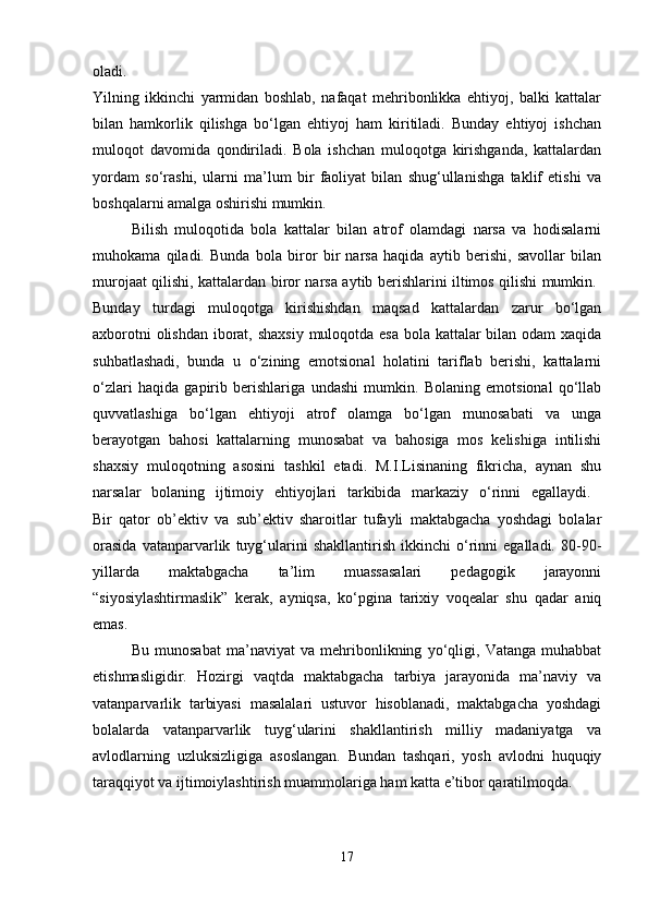 oladi.  
Yilning   ikkinchi   yarmidan   boshlab,   nafaqat   mehribonlikka   ehtiyoj,   balki   kattalar
bilan   hamkorlik   qilishga   bo‘lgan   ehtiyoj   ham   kiritiladi.   Bunday   ehtiyoj   ishchan
muloqot   davomida   qondiriladi.   Bola   ishchan   muloqotga   kirishganda,   kattalardan
yordam   so‘rashi,   ularni   ma’lum   bir   faoliyat   bilan   shug‘ullanishga   taklif   etishi   va
boshqalarni amalga oshirishi mumkin. 
Bilish   muloqotida   bola   kattalar   bilan   atrof   olamdagi   narsa   va   hodisalarni
muhokama   qiladi.   Bunda   bola   biror   bir   narsa   haqida   aytib   berishi,   savollar   bilan
murojaat qilishi, kattalardan biror narsa aytib berishlarini iltimos qilishi mumkin.  
Bunday   turdagi   muloqotga   kirishishdan   maqsad   kattalardan   zarur   bo‘lgan
axborotni  olishdan iborat, shaxsiy  muloqotda esa  bola kattalar  bilan odam  xaqida
suhbatlashadi,   bunda   u   o‘zining   emotsional   holatini   tariflab   berishi,   kattalarni
o‘zlari   haqida   gapirib   berishlariga   undashi   mumkin.   Bolaning   emotsional   qo‘llab
quvvatlashiga   bo‘lgan   ehtiyoji   atrof   olamga   bo‘lgan   munosabati   va   unga
berayotgan   bahosi   kattalarning   munosabat   va   bahosiga   mos   kelishiga   intilishi
shaxsiy   muloqotning   asosini   tashkil   etadi.   M.I.Lisinaning   fikricha,   aynan   shu
narsalar   bolaning   ijtimoiy   ehtiyojlari   tarkibida   markaziy   o‘rinni   egallaydi.  
Bir   qator   ob’ektiv   va   sub’ektiv   sharoitlar   tufayli   maktabgacha   yoshdagi   bolalar
orasida   vatanparvarlik   tuyg‘ularini   shakllantirish   ikkinchi   o‘rinni   egalladi.   80-90-
yillarda   maktabgacha   ta’lim   muassasalari   pedagogik   jarayonni
“siyosiylashtirmaslik”   kerak,   ayniqsa,   ko‘pgina   tarixiy   voqealar   shu   qadar   aniq
emas.
Bu   munosabat   ma’naviyat   va   mehribonlikning   yo‘qligi,   Vatanga   muhabbat
etishmasligidir.   Hozirgi   vaqtda   maktabgacha   tarbiya   jarayonida   ma’naviy   va
vatanparvarlik   tarbiyasi   masalalari   ustuvor   hisoblanadi,   maktabgacha   yoshdagi
bolalarda   vatanparvarlik   tuyg‘ularini   shakllantirish   milliy   madaniyatga   va
avlodlarning   uzluksizligiga   asoslangan.   Bundan   tashqari,   yosh   avlodni   huquqiy
taraqqiyot va ijtimoiylashtirish muammolariga ham katta e’tibor qaratilmoqda. 
17 