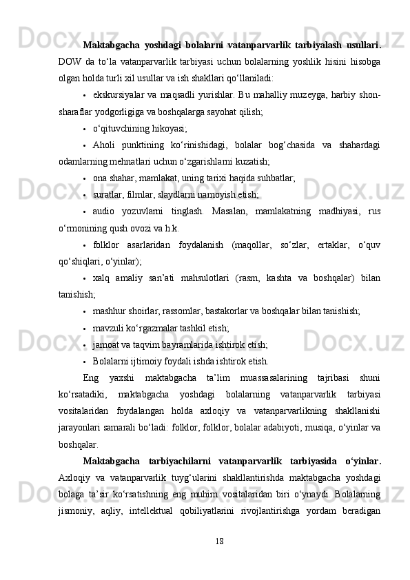 Maktabgacha   yoshdagi   bolalarni   vatanparvarlik   tarbiyalash   usullari .
DOW   da   to‘la   vatanparvarlik   tarbiyasi   uchun   bolalarning   yoshlik   hisini   hisobga
olgan holda turli xil usullar va ish shakllari qo‘llaniladi: 
 ekskursiyalar  va  maqsadli  yurishlar.  Bu  mahalliy  muzeyga,   harbiy  shon-
sharaflar yodgorligiga va boshqalarga sayohat qilish; 
 o‘qituvchining hikoyasi; 
 Aholi   punktining   ko‘rinishidagi,   bolalar   bog‘chasida   va   shahardagi
odamlarning mehnatlari uchun o‘zgarishlarni kuzatish; 
 ona shahar, mamlakat, uning tarixi haqida suhbatlar; 
 suratlar, filmlar, slaydlarni namoyish etish; 
 audio   yozuvlarni   tinglash.   Masalan,   mamlakatning   madhiyasi,   rus
o‘rmonining qush ovozi va h.k. 
 folklor   asarlaridan   foydalanish   (maqollar,   so‘zlar,   ertaklar,   o‘quv
qo‘shiqlari, o‘yinlar); 
 xalq   amaliy   san’ati   mahsulotlari   (rasm,   kashta   va   boshqalar)   bilan
tanishish; 
 mashhur shoirlar, rassomlar, bastakorlar va boshqalar bilan tanishish; 
 mavzuli ko‘rgazmalar tashkil etish; 
 jamoat va taqvim bayramlarida ishtirok etish; 
 Bolalarni ijtimoiy foydali ishda ishtirok etish. 
Eng   yaxshi   maktabgacha   ta’lim   muassasalarining   tajribasi   shuni
ko‘rsatadiki,   maktabgacha   yoshdagi   bolalarning   vatanparvarlik   tarbiyasi
vositalaridan   foydalangan   holda   axloqiy   va   vatanparvarlikning   shakllanishi
jarayonlari samarali bo‘ladi: folklor, folklor, bolalar adabiyoti, musiqa, o‘yinlar va
boshqalar.
Maktabgacha   tarbiyachilarni   vatanparvarlik   tarbiyasida   o‘yinlar .
Axloqiy   va   vatanparvarlik   tuyg‘ularini   shakllantirishda   maktabgacha   yoshdagi
bolaga   ta’sir   ko‘rsatishning   eng   muhim   vositalaridan   biri   o‘ynaydi.   Bolalarning
jismoniy,   aqliy,   intellektual   qobiliyatlarini   rivojlantirishga   yordam   beradigan
18 