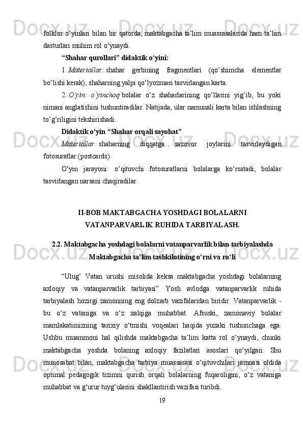 folklor o‘yinlari bilan bir qatorda, maktabgacha ta’lim muassasalarida ham ta’lim
dasturlari muhim rol o‘ynaydi. 
“Shahar qurollari” didaktik o‘yini :  
1. Materiallar:   shahar   gerbining   fragmentlari   (qo‘shimcha   elementlar
bo‘lishi kerak), shaharning yalpi qo‘lyozmasi tasvirlangan karta. 
2. O‘yin:   o‘yinchoq   bolalar   o‘z   shaharlarining   qo‘llarini   yig‘ib,   bu   yoki
nimani anglatishini tushuntiradilar. Natijada, ular namunali karta bilan ishlashning
to‘g‘riligini tekshirishadi. 
Didaktik o‘yin “Shahar orqali sayohat”  
Materiallar:   shaharning   diqqatga   sazovor   joylarini   tasvirlaydigan
fotosuratlar (postcards). 
O‘yin   jarayoni:   o‘qituvchi   fotosuratlarni   bolalarga   ko‘rsatadi,   bolalar
tasvirlangan narsani chaqiradilar. 
II-BOB MAKTABGACHA YOSHDAGI BOLALARNI
VATANPARVARLIK RUHIDA TARBIYALASH.
2.2. Maktabgacha yoshdagi bolalarni vatanparvarlik bilan tarbiyalashda
Maktabgacha ta’lim tashkilotining o‘rni va ro‘li
“Ulug‘   Vatan   urushi   misolida   keksa   maktabgacha   yoshdagi   bolalarning
axloqiy   va   vatanparvarlik   tarbiyasi”   Yosh   avlodga   vatanparvarlik   ruhida
tarbiyalash   hozirgi   zamonning   eng   dolzarb   vazifalaridan   biridir.   Vatanparvarlik   -
bu   o‘z   vataniga   va   o‘z   xalqiga   muhabbat.   Afsuski,   zamonaviy   bolalar
mamlakatimizning   tarixiy   o‘tmishi   voqealari   haqida   yuzaki   tushunchaga   ega.
Ushbu   muammoni   hal   qilishda   maktabgacha   ta’lim   katta   rol   o‘ynaydi,   chunki
maktabgacha   yoshda   bolaning   axloqiy   fazilatlari   asoslari   qo‘yilgan.   Shu
munosabat   bilan,   maktabgacha   tarbiya   muassasasi   o‘qituvchilari   jamoasi   oldida
optimal   pedagogik   tizimni   qurish   orqali   bolalarning   fuqaroligini,   o‘z   vataniga
muhabbat va g‘urur tuyg‘ularini shakllantirish vazifasi turibdi. 
19 