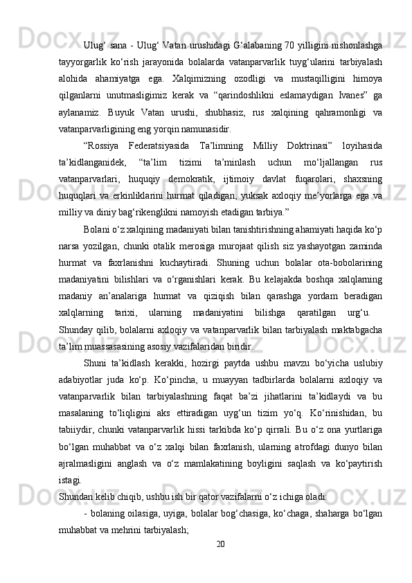 Ulug‘  sana - Ulug‘ Vatan urushidagi  G‘alabaning 70 yilligini  nishonlashga
tayyorgarlik   ko‘rish   jarayonida   bolalarda   vatanparvarlik   tuyg‘ularini   tarbiyalash
alohida   ahamiyatga   ega.   Xalqimizning   ozodligi   va   mustaqilligini   himoya
qilganlarni   unutmasligimiz   kerak   va   “qarindoshlikni   eslamaydigan   Ivanes”   ga
aylanamiz.   Buyuk   Vatan   urushi,   shubhasiz,   rus   xalqining   qahramonligi   va
vatanparvarligining eng yorqin namunasidir. 
“Rossiya   Federatsiyasida   Ta’limning   Milliy   Doktrinasi”   loyihasida
ta’kidlanganidek,   “ta’lim   tizimi   ta’minlash   uchun   mo‘ljallangan   rus
vatanparvarlari,   huquqiy   demokratik,   ijtimoiy   davlat   fuqarolari,   shaxsning
huquqlari   va   erkinliklarini   hurmat   qiladigan,   yuksak   axloqiy   me’yorlarga   ega   va
milliy va diniy bag‘rikenglikni namoyish etadigan tarbiya.” 
Bolani o‘z xalqining madaniyati bilan tanishtirishning ahamiyati haqida ko‘p
narsa   yozilgan,   chunki   otalik   merosiga   murojaat   qilish   siz   yashayotgan   zaminda
hurmat   va   faxrlanishni   kuchaytiradi.   Shuning   uchun   bolalar   ota-bobolarining
madaniyatini   bilishlari   va   o‘rganishlari   kerak.   Bu   kelajakda   boshqa   xalqlarning
madaniy   an’analariga   hurmat   va   qiziqish   bilan   qarashga   yordam   beradigan
xalqlarning   tarixi,   ularning   madaniyatini   bilishga   qaratilgan   urg‘u.  
Shunday  qilib,   bolalarni   axloqiy  va   vatanparvarlik   bilan  tarbiyalash   maktabgacha
ta’lim muassasasining asosiy vazifalaridan biridir. 
Shuni   ta’kidlash   kerakki,   hozirgi   paytda   ushbu   mavzu   bo‘yicha   uslubiy
adabiyotlar   juda   ko‘p.   Ko‘pincha,   u   muayyan   tadbirlarda   bolalarni   axloqiy   va
vatanparvarlik   bilan   tarbiyalashning   faqat   ba’zi   jihatlarini   ta’kidlaydi   va   bu
masalaning   to‘liqligini   aks   ettiradigan   uyg‘un   tizim   yo‘q.   Ko‘rinishidan,   bu
tabiiydir,   chunki   vatanparvarlik   hissi   tarkibda   ko‘p   qirrali.   Bu   o‘z   ona   yurtlariga
bo‘lgan   muhabbat   va   o‘z   xalqi   bilan   faxrlanish,   ularning   atrofdagi   dunyo   bilan
ajralmasligini   anglash   va   o‘z   mamlakatining   boyligini   saqlash   va   ko‘paytirish
istagi.  
Shundan kelib chiqib, ushbu ish bir qator vazifalarni o‘z ichiga oladi: 
- bolaning oilasiga, uyiga, bolalar bog‘chasiga, ko‘chaga, shaharga bo‘lgan
muhabbat va mehrini tarbiyalash; 
20 