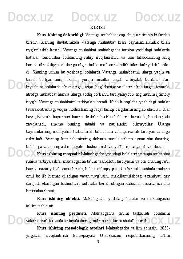 KIRISH
Kurs ishining dolzarbligi : Vatanga muhabbat eng chuqur ijtimoiy hislardan
biridir.   Bizning   davlatimizda   Vatanga   muhabbat   hissi   baynalmilalchilik   bilan
uyg‘unlashib   ketadi.   Vatanga   muhabbat   maktabgacha   tarbiya   yoshidagi   bolalarda
kattalar   tomonidan   bolalarning   ruhiy   rivojlanishini   va   ular   tafakkurining   aniq
hamda obrazliligini e’tiborga olgan holda ma’lum izchillik bilan tarbiyalab borila-
di.   Shuning   uchun   bu   yoshdagi   bolalarda   Vatanga   muhabbatni,   ularga   yaqin   va
tanish   bо’lgan   aniq   fakt-lar,   yorqin   misollar   orqali   tarbiyalab   boriladi.   Tar-
biyachilar bolalarda о’z oilasiga, uyiga, bog‘chasiga va ularni о’rab turgan tevarak-
atrofga muhabbat hamda ularga sodiq bо’lishni tarbiyalayotib eng muhim ijti moiy
tuyg‘u   Vatanga   muhabbatni   tarbiyalab   boradi.   Kichik   bog‘cha   yoshidagi   bolalar
tevarak-atrofdagi voqea, hodisalarning faqat tashqi belgilarini anglab oladilar. Ular
hayit, Navrо’z bayramini  hamma kishilar  ku-tib olishlarini  kuzatadi, bundan juda
zavqlanadi,   am-mo   buning   sababi   va   natijalarini   bilmaydilar.   Ular ga
bayramlarning   mohiyatini   tushuntirish   bilan   ham   vatanparvarlik   tarbiyasi   amalga
oshiriladi.   Bizning   kurs   ishimizning   dolzarb   masalalariham   aynan   shu   davrdsgi
bolalarga vatanning asl mohiyatini tushuntirishdan yo‘llarini urganishdan iborat. 
Kurs ishining maqsadi:  Maktabgacha yoshdagi bolalarni vatanga muhabbat
ruhida tarbiyalashfa, maktabgacha ta’lim tashkiloti, tarbiyachi va ota onaning ro‘li
haqida nazariy tushuncha berish, bolani axloqiy jixatdan kamol  topishida muhum
omil   bo‘lib   hizmat   qiladigan   vatan   tuyg‘usini   shakillantirishdagi   axamiyati   qay
darajada ekanligini tushunturib xulosalar berish olingan xulosalar asosida  ish olib
borishdan iborat. 
Kurs   ishining   ob`ekti.   Maktabgacha   yoshdagi   bolalar   va   maktabgacha
ta’lim tashkiloti 
Kurs   ishining   predmeti.   Maktabgacha   ta’lim   tashkiloti   bolalarini
vatanparvarlik ruxida tarbiyalashning muhim omillarini shakillantirish. 
Kurs   ishining   metodologik   asoslari   Maktabgacha   ta’lim   sohasini   2030-
yilgacha   rivojlantirish   konsepsiyasi   O‘zbekiston   respublikasining   ta’lim
3 