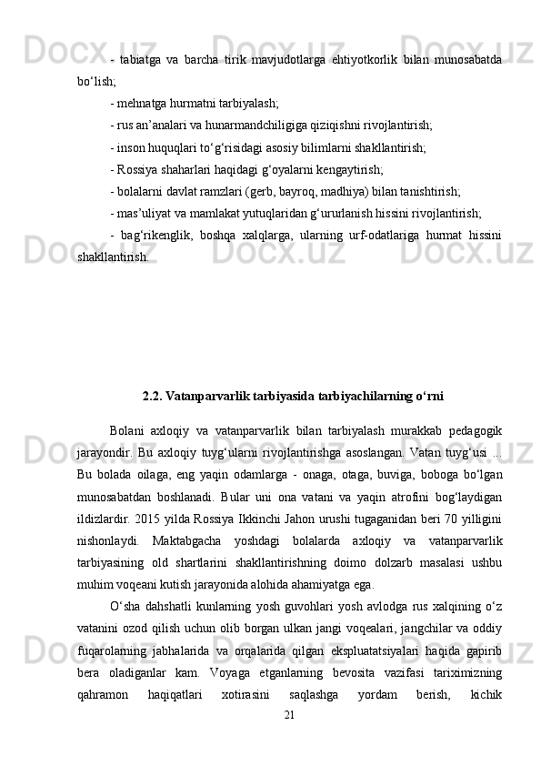 -   tabiatga   va   barcha   tirik   mavjudotlarga   ehtiyotkorlik   bilan   munosabatda
bo‘lish; 
- mehnatga hurmatni tarbiyalash; 
- rus an’analari va hunarmandchiligiga qiziqishni rivojlantirish; 
- inson huquqlari to‘g‘risidagi asosiy bilimlarni shakllantirish; 
- Rossiya shaharlari haqidagi g‘oyalarni kengaytirish; 
- bolalarni davlat ramzlari (gerb, bayroq, madhiya) bilan tanishtirish; 
- mas’uliyat va mamlakat yutuqlaridan g‘ururlanish hissini rivojlantirish; 
-   bag‘rikenglik,   boshqa   xalqlarga,   ularning   urf-odatlariga   hurmat   hissini
shakllantirish. 
2 .2. Vatanparvarlik tarbiyasida tarbiyachilarning o‘rni  
Bolani   axloqiy   va   vatanparvarlik   bilan   tarbiyalash   murakkab   pedagogik
jarayondir.   Bu   axloqiy   tuyg‘ularni   rivojlantirishga   asoslangan.   Vatan   tuyg‘usi   ...
Bu   bolada   oilaga,   eng   yaqin   odamlarga   -   onaga,   otaga,   buviga,   boboga   bo‘lgan
munosabatdan   boshlanadi.   Bular   uni   ona   vatani   va   yaqin   atrofini   bog‘laydigan
ildizlardir. 2015 yilda Rossiya Ikkinchi Jahon urushi tugaganidan beri 70 yilligini
nishonlaydi.   Maktabgacha   yoshdagi   bolalarda   axloqiy   va   vatanparvarlik
tarbiyasining   old   shartlarini   shakllantirishning   doimo   dolzarb   masalasi   ushbu
muhim voqeani kutish jarayonida alohida ahamiyatga ega. 
O‘sha   dahshatli   kunlarning   yosh   guvohlari   yosh   avlodga   rus   xalqining   o‘z
vatanini ozod qilish uchun olib borgan ulkan jangi voqealari, jangchilar  va oddiy
fuqarolarning   jabhalarida   va   orqalarida   qilgan   ekspluatatsiyalari   haqida   gapirib
bera   oladiganlar   kam.   Voyaga   etganlarning   bevosita   vazifasi   tariximizning
qahramon   haqiqatlari   xotirasini   saqlashga   yordam   berish,   kichik
21 