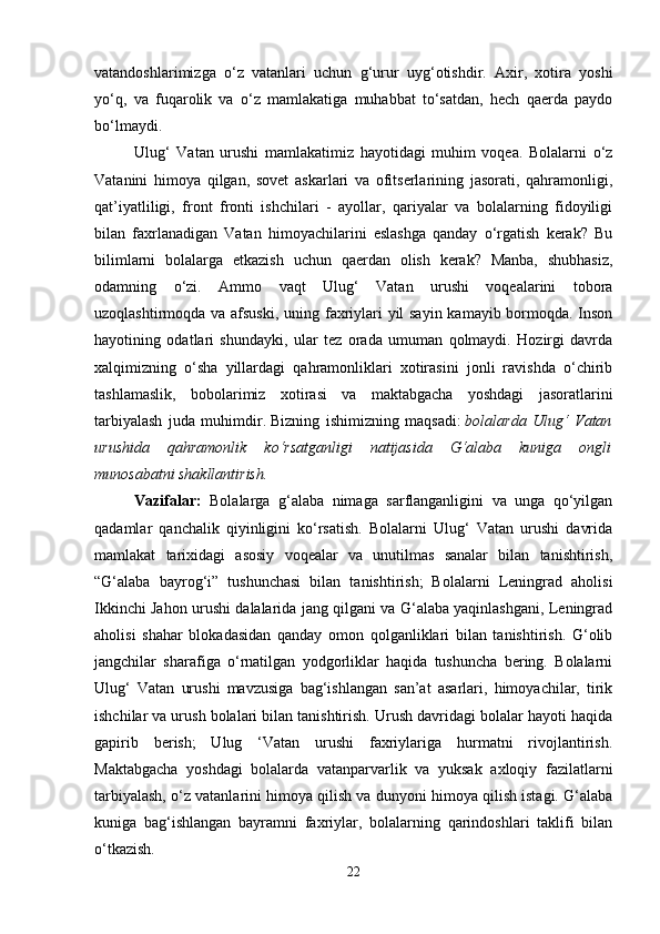 vatandoshlarimizga   o‘z   vatanlari   uchun   g‘urur   uyg‘otishdir.   Axir,   xotira   yoshi
yo‘q,   va   fuqarolik   va   o‘z   mamlakatiga   muhabbat   to‘satdan,   hech   qaerda   paydo
bo‘lmaydi. 
Ulug‘   Vatan   urushi   mamlakatimiz   hayotidagi   muhim   voqea.   Bolalarni   o‘z
Vatanini   himoya   qilgan,   sovet   askarlari   va   ofitserlarining   jasorati,   qahramonligi,
qat’iyatliligi,   front   fronti   ishchilari   -   ayollar,   qariyalar   va   bolalarning   fidoyiligi
bilan   faxrlanadigan   Vatan   himoyachilarini   eslashga   qanday   o‘rgatish   kerak?   Bu
bilimlarni   bolalarga   etkazish   uchun   qaerdan   olish   kerak?   Manba,   shubhasiz,
odamning   o‘zi.   Ammo   vaqt   Ulug‘   Vatan   urushi   voqealarini   tobora
uzoqlashtirmoqda va afsuski, uning faxriylari yil  sayin  kamayib bormoqda. Inson
hayotining   odatlari   shundayki,   ular   tez   orada   umuman   qolmaydi.   Hozirgi   davrda
xalqimizning   o‘sha   yillardagi   qahramonliklari   xotirasini   jonli   ravishda   o‘chirib
tashlamaslik,   bobolarimiz   xotirasi   va   maktabgacha   yoshdagi   jasoratlarini
tarbiyalash   juda   muhimdir.   Bizning   ishimizning   maqsadi:   bolalarda   Ulug‘   Vatan
urushida   qahramonlik   ko‘rsatganligi   natijasida   G‘alaba   kuniga   ongli
munosabatni shakllantirish.  
Vazifalar:   Bolalarga   g‘alaba   nimaga   sarflanganligini   va   unga   qo‘yilgan
qadamlar   qanchalik   qiyinligini   ko‘rsatish.   Bolalarni   Ulug‘   Vatan   urushi   davrida
mamlakat   tarixidagi   asosiy   voqealar   va   unutilmas   sanalar   bilan   tanishtirish,
“G‘alaba   bayrog‘i”   tushunchasi   bilan   tanishtirish;   Bolalarni   Leningrad   aholisi
Ikkinchi Jahon urushi dalalarida jang qilgani va G‘alaba yaqinlashgani, Leningrad
aholisi   shahar   blokadasidan   qanday   omon   qolganliklari   bilan   tanishtirish.   G‘olib
jangchilar   sharafiga   o‘rnatilgan   yodgorliklar   haqida   tushuncha   bering.   Bolalarni
Ulug‘   Vatan   urushi   mavzusiga   bag‘ishlangan   san’at   asarlari,   himoyachilar,   tirik
ishchilar va urush bolalari bilan tanishtirish. Urush davridagi bolalar hayoti haqida
gapirib   berish;   Ulug   ‘Vatan   urushi   faxriylariga   hurmatni   rivojlantirish.
Maktabgacha   yoshdagi   bolalarda   vatanparvarlik   va   yuksak   axloqiy   fazilatlarni
tarbiyalash, o‘z vatanlarini himoya qilish va dunyoni himoya qilish istagi. G‘alaba
kuniga   bag‘ishlangan   bayramni   faxriylar,   bolalarning   qarindoshlari   taklifi   bilan
o‘tkazish. 
22 