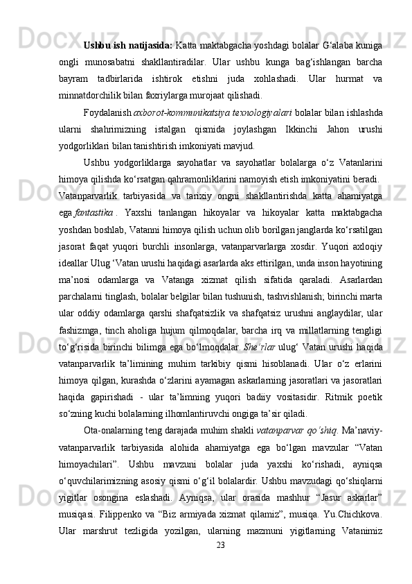 Ushbu ish natijasida:   Katta maktabgacha yoshdagi bolalar G‘alaba kuniga
ongli   munosabatni   shakllantiradilar.   Ular   ushbu   kunga   bag‘ishlangan   barcha
bayram   tadbirlarida   ishtirok   etishni   juda   xohlashadi.   Ular   hurmat   va
minnatdorchilik bilan faxriylarga murojaat qilishadi. 
Foydalanish   axborot-kommunikatsiya texnologiyalari   bolalar bilan ishlashda
ularni   shahrimizning   istalgan   qismida   joylashgan   Ikkinchi   Jahon   urushi
yodgorliklari bilan tanishtirish imkoniyati mavjud. 
Ushbu   yodgorliklarga   sayohatlar   va   sayohatlar   bolalarga   o‘z   Vatanlarini
himoya qilishda ko‘rsatgan qahramonliklarini namoyish etish imkoniyatini beradi. 
Vatanparvarlik   tarbiyasida   va   tarixiy   ongni   shakllantirishda   katta   ahamiyatga
ega   fantastika   .   Yaxshi   tanlangan   hikoyalar   va   hikoyalar   katta   maktabgacha
yoshdan boshlab, Vatanni himoya qilish uchun olib borilgan janglarda ko‘rsatilgan
jasorat   faqat   yuqori   burchli   insonlarga,   vatanparvarlarga   xosdir.   Yuqori   axloqiy
ideallar Ulug ‘Vatan urushi haqidagi asarlarda aks ettirilgan, unda inson hayotining
ma’nosi   odamlarga   va   Vatanga   xizmat   qilish   sifatida   qaraladi.   Asarlardan
parchalarni tinglash, bolalar belgilar bilan tushunish, tashvishlanish; birinchi marta
ular   oddiy   odamlarga   qarshi   shafqatsizlik   va   shafqatsiz   urushni   anglaydilar,   ular
fashizmga,   tinch   aholiga   hujum   qilmoqdalar,   barcha   irq   va   millatlarning   tengligi
to‘g‘risida   birinchi   bilimga   ega   bo‘lmoqdalar.   She’rlar   ulug‘   Vatan   urushi   haqida
vatanparvarlik   ta’limining   muhim   tarkibiy   qismi   hisoblanadi.   Ular   o‘z   erlarini
himoya qilgan, kurashda o‘zlarini ayamagan askarlarning jasoratlari va jasoratlari
haqida   gapirishadi   -   ular   ta’limning   yuqori   badiiy   vositasidir.   Ritmik   poetik
so‘zning kuchi bolalarning ilhomlantiruvchi ongiga ta’sir qiladi. 
Ota-onalarning teng darajada muhim shakli   vatanparvar qo‘shiq . Ma’naviy-
vatanparvarlik   tarbiyasida   alohida   ahamiyatga   ega   bo‘lgan   mavzular   “Vatan
himoyachilari”.   Ushbu   mavzuni   bolalar   juda   yaxshi   ko‘rishadi,   ayniqsa
o‘quvchilarimizning asosiy qismi o‘g‘il bolalardir. Ushbu mavzudagi qo‘shiqlarni
yigitlar   osongina   eslashadi.   Ayniqsa,   ular   orasida   mashhur   “Jasur   askarlar”
musiqasi.   Filippenko   va   “Biz   armiyada   xizmat   qilamiz”,   musiqa.   Yu.Chichkova.
Ular   marshrut   tezligida   yozilgan,   ularning   mazmuni   yigitlarning   Vatanimiz
23 