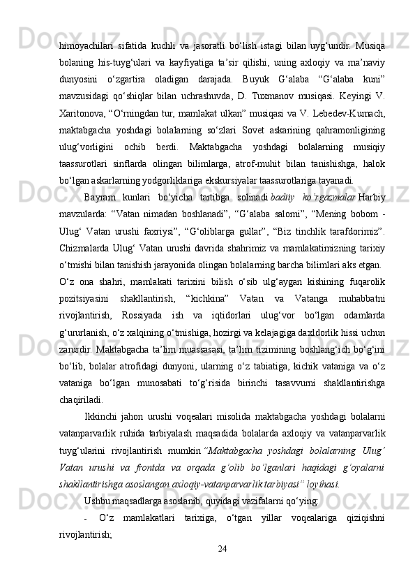 himoyachilari   sifatida   kuchli   va   jasoratli   bo‘lish   istagi   bilan   uyg‘undir.   Musiqa
bolaning   his-tuyg‘ulari   va   kayfiyatiga   ta’sir   qilishi,   uning   axloqiy   va   ma’naviy
dunyosini   o‘zgartira   oladigan   darajada.   Buyuk   G‘alaba   “G‘alaba   kuni”
mavzusidagi   qo‘shiqlar   bilan   uchrashuvda,   D.   Tuxmanov   musiqasi.   Keyingi   V.
Xaritonova, “O‘rningdan tur, mamlakat ulkan” musiqasi  va V. Lebedev-Kumach,
maktabgacha   yoshdagi   bolalarning   so‘zlari   Sovet   askarining   qahramonligining
ulug‘vorligini   ochib   berdi.   Maktabgacha   yoshdagi   bolalarning   musiqiy
taassurotlari   sinflarda   olingan   bilimlarga,   atrof-muhit   bilan   tanishishga,   halok
bo‘lgan askarlarning yodgorliklariga ekskursiyalar taassurotlariga tayanadi. 
Bayram   kunlari   bo‘yicha   tartibga   solinadi   badiiy   ko‘rgazmalar   Harbiy
mavzularda:   “Vatan   nimadan   boshlanadi”,   “G‘alaba   salomi”,   “Mening   bobom   -
Ulug‘   Vatan   urushi   faxriysi”,   “G‘oliblarga   gullar”,   “Biz   tinchlik   tarafdorimiz”.
Chizmalarda   Ulug‘   Vatan   urushi   davrida   shahrimiz   va   mamlakatimizning   tarixiy
o‘tmishi bilan tanishish jarayonida olingan bolalarning barcha bilimlari aks etgan. 
O‘z   ona   shahri,   mamlakati   tarixini   bilish   o‘sib   ulg‘aygan   kishining   fuqarolik
pozitsiyasini   shakllantirish,   “kichkina”   Vatan   va   Vatanga   muhabbatni
rivojlantirish,   Rossiyada   ish   va   iqtidorlari   ulug‘vor   bo‘lgan   odamlarda
g‘ururlanish, o‘z xalqining o‘tmishiga, hozirgi va kelajagiga daxldorlik hissi uchun
zarurdir.   Maktabgacha   ta’lim   muassasasi,   ta’lim   tizimining   boshlang‘ich   bo‘g‘ini
bo‘lib,   bolalar   atrofidagi   dunyoni,   ularning   o‘z   tabiatiga,   kichik   vataniga   va   o‘z
vataniga   bo‘lgan   munosabati   to‘g‘risida   birinchi   tasavvurni   shakllantirishga
chaqiriladi. 
Ikkinchi   jahon   urushi   voqealari   misolida   maktabgacha   yoshdagi   bolalarni
vatanparvarlik   ruhida   tarbiyalash   maqsadida   bolalarda   axloqiy   va   vatanparvarlik
tuyg‘ularini   rivojlantirish   mumkin   ”Maktabgacha   yoshdagi   bolalarning   Ulug‘
Vatan   urushi   va   frontda   va   orqada   g‘olib   bo‘lganlari   haqidagi   g‘oyalarni
shakllantirishga asoslangan axloqiy-vatanparvarlik tarbiyasi” loyihasi.  
Ushbu maqsadlarga asoslanib, quyidagi vazifalarni qo‘ying: 
- O‘z   mamlakatlari   tarixiga,   o‘tgan   yillar   voqealariga   qiziqishni
rivojlantirish; 
24 