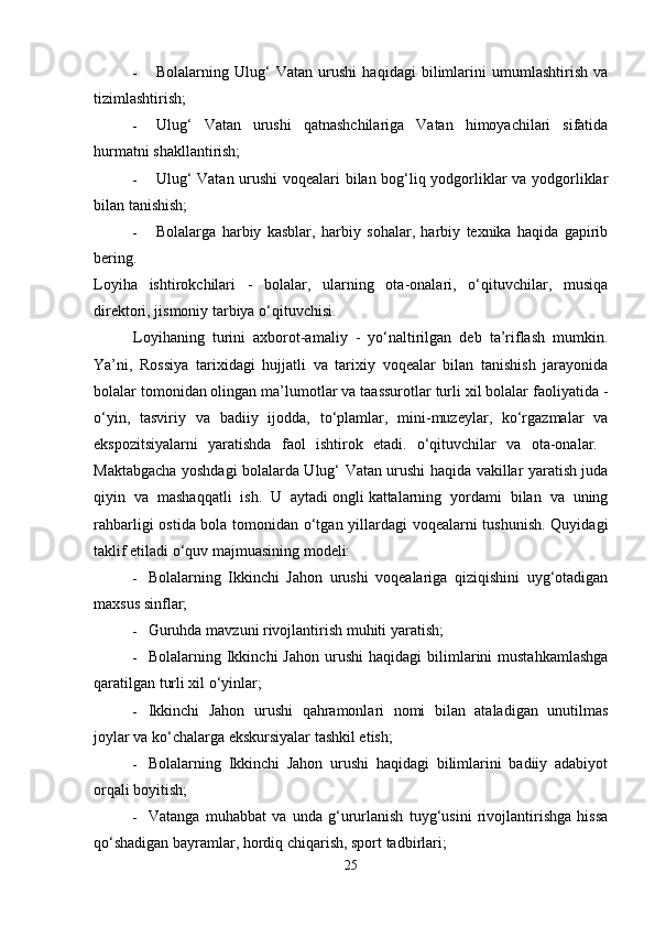 - Bolalarning   Ulug‘   Vatan   urushi   haqidagi   bilimlarini   umumlashtirish   va
tizimlashtirish; 
- Ulug‘   Vatan   urushi   qatnashchilariga   Vatan   himoyachilari   sifatida
hurmatni shakllantirish; 
- Ulug‘ Vatan urushi  voqealari bilan bog‘liq yodgorliklar va yodgorliklar
bilan tanishish; 
- Bolalarga   harbiy   kasblar,   harbiy   sohalar,   harbiy   texnika   haqida   gapirib
bering.  
Loyiha   ishtirokchilari   -   bolalar,   ularning   ota-onalari,   o‘qituvchilar,   musiqa
direktori, jismoniy tarbiya o‘qituvchisi. 
Loyihaning   turini   axborot-amaliy   -   yo‘naltirilgan   deb   ta’riflash   mumkin.
Ya’ni,   Rossiya   tarixidagi   hujjatli   va   tarixiy   voqealar   bilan   tanishish   jarayonida
bolalar tomonidan olingan ma’lumotlar va taassurotlar turli xil bolalar faoliyatida -
o‘yin,   tasviriy   va   badiiy   ijodda,   to‘plamlar,   mini-muzeylar,   ko‘rgazmalar   va
ekspozitsiyalarni   yaratishda   faol   ishtirok   etadi.   o‘qituvchilar   va   ota-onalar.  
Maktabgacha yoshdagi bolalarda Ulug‘ Vatan urushi haqida vakillar yaratish juda
qiyin   va   mashaqqatli   ish.   U   aytadi   ongli   kattalarning   yordami   bilan   va   uning
rahbarligi ostida bola tomonidan o‘tgan yillardagi voqealarni tushunish. Quyidagi
taklif etiladi   o‘quv majmuasining modeli: 
- Bolalarning   Ikkinchi   Jahon   urushi   voqealariga   qiziqishini   uyg‘otadigan
maxsus sinflar; 
- Guruhda mavzuni rivojlantirish muhiti yaratish; 
- Bolalarning  Ikkinchi  Jahon  urushi  haqidagi  bilimlarini  mustahkamlashga
qaratilgan turli xil o‘yinlar; 
- Ikkinchi   Jahon   urushi   qahramonlari   nomi   bilan   ataladigan   unutilmas
joylar va ko‘chalarga ekskursiyalar tashkil etish; 
- Bolalarning   Ikkinchi   Jahon   urushi   haqidagi   bilimlarini   badiiy   adabiyot
orqali boyitish; 
- Vatanga   muhabbat   va   unda   g‘ururlanish   tuyg‘usini   rivojlantirishga   hissa
qo‘shadigan bayramlar, hordiq chiqarish, sport tadbirlari; 
25 