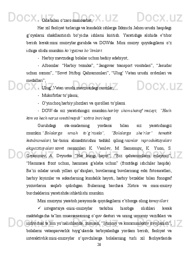 - Oila bilan o‘zaro munosabat;
Har xil faoliyat turlariga va kundalik ishlarga Ikkinchi Jahon urushi haqidagi
g‘oyalarni   shakllantirish   bo‘yicha   ishlarni   kiritish.   Yaratishga   alohida   e’tibor
berish   kerak   mini   muzeylar   guruhda   va   DOWda.   Mini   muzey   quyidagilarni   o‘z
ichiga olishi mumkin   ko‘rgazma bo‘limlari:  
- Harbiy mavzudagi bolalar uchun badiiy adabiyot; 
- Albomlar:   “Harbiy   texnika”,   “Jangovar   transport   vositalari”,   “Jasurlar
uchun   osmon”,   “Sovet   Ittifoqi   Qahramonlari”,   “Ulug‘   Vatan   urushi   ordenlari   va
medallari”; 
- Ulug‘ Vatan urushi mavzusidagi rasmlar; 
- Mukofotlar to‘plami; 
- O‘yinchoq harbiy jihozlari va qurollari to‘plami. 
- DOW-da   siz   yaratishingiz   mumkin   harbiy   shon-sharaf   muzeyi,   “Hech
kim va hech narsa unutilmaydi” xotira burchagi.  
Guruhdagi   ota-onalarning   yordami   bilan   siz   yaratishingiz
mumkin   ”Bolalarga   urush   to‘g‘risida”,   “Bolalarga   she’rlar”   tematik
kutubxonalari,   bir-birini   almashtirishni   tashkil   qiling   rasmlar   reproduktsiyalari
ekspozitsiyalari   sovet   rassomlari   K.   Vasilev,   M.   Samsonov,   K.   Yuon,   S.
Gerasimov,   A.   Deyneka   “Har   kungi   hayot”,   “Biz   qahramonlarni   eslaymiz”,
“Hammasi   front   uchun,   hammasi   g‘alaba   uchun”   (frontdagi   ishchilar   haqida).
Ba’zi   oilalar   urush   yillari   qo‘shiqlari,   buvilarning   buvilarining   eski   fotosuratlari,
harbiy   kiyimlar   va   askarlarning   kundalik   hayoti,   harbiy   bezaklar   bilan   fonograf
yozuvlarini   saqlab   qolishgan.   Bularning   barchasi   Xotira   va   mini-muzey
burchaklarini yaratishda ishlatilishi mumkin. 
Mini muzeyni yaratish jarayonida quyidagilarni e’tiborga oling   tamoyillari : 
 integratsiya   -mini-muzeylar   tarkibni   hisobga   olishlari   kerak
maktabgacha  ta’lim   muassasasining   o‘quv  dasturi  va  uning umumiy  vazifalari   va
individual ta’lim yo‘nalishlarida, xususan, “Ijtimoiy va kommunikativ rivojlanish”,
bolalarni   vatanparvarlik   tuyg‘ularida   tarbiyalashga   yordam   berish;   faoliyat   va
interaktivlik   mini-muzeylar   o‘quvchilarga   bolalarning   turli   xil   faoliyatlarida
26 