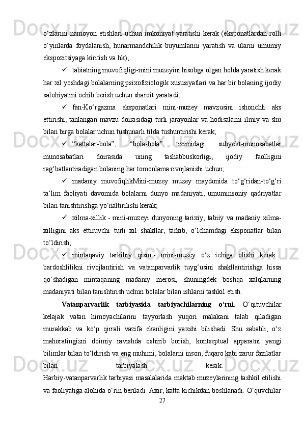 o‘zlarini  namoyon  etishlari  uchun  imkoniyat  yaratishi  kerak  (eksponatlardan  rolli
o‘yinlarda   foydalanish,   hunarmandchilik   buyumlarini   yaratish   va   ularni   umumiy
ekspozitsiyaga kiritish va hk); 
 tabiatning muvofiqligi-mini muzeyini hisobga olgan holda yaratish kerak
har xil yoshdagi bolalarning psixofiziologik xususiyatlari va har bir bolaning ijodiy
salohiyatini ochib berish uchun sharoit yaratadi; 
 fan-Ko‘rgazma   eksponatlari   mini-muzey   mavzusini   ishonchli   aks
ettirishi,  tanlangan  mavzu  doirasidagi  turli  jarayonlar  va  hodisalarni   ilmiy  va shu
bilan birga bolalar uchun tushunarli tilda tushuntirishi kerak; 
 “kattalar-bola”,   “bola-bola”   tizimidagi   subyekt-munosabatlar
munosabatlari   doirasida   uning   tashabbuskorligi,   ijodiy   faolligini
rag‘batlantiradigan bolaning har tomonlama rivojlanishi uchun; 
 madaniy   muvofiqlikMini-muzey   muzey   maydonida   to‘g‘ridan-to‘g‘ri
ta’lim   faoliyati   davomida   bolalarni   dunyo   madaniyati,   umuminsoniy   qadriyatlar
bilan tanishtirishga yo‘naltirilishi kerak; 
 xilma-xillik   -   mini-muzeyi   dunyoning  tarixiy,  tabiiy   va  madaniy   xilma-
xilligini   aks   ettiruvchi   turli   xil   shakllar,   tarkib,   o‘lchamdagi   eksponatlar   bilan
to‘ldirish; 
 mintaqaviy   tarkibiy   qism   -   mini-muzey   o‘z   ichiga   olishi   kerak  
bardoshlilikni   rivojlantirish   va   vatanparvarlik   tuyg‘usini   shakllantirishga   hissa
qo‘shadigan   mintaqaning   madaniy   merosi,   shuningdek   boshqa   xalqlarning
madaniyati bilan tanishtirish uchun bolalar bilan ishlarni tashkil etish.
Vatanparvarlik   tarbiyasida   tarbiyachilarning   o‘rni.   O‘qituvchilar
kelajak   vatan   himoyachilarini   tayyorlash   yuqori   malakani   talab   qiladigan
murakkab   va   ko‘p   qirrali   vazifa   ekanligini   yaxshi   bilishadi.   Shu   sababli,   o‘z
mahoratingizni   doimiy   ravishda   oshirib   borish,   kontseptual   apparatni   yangi
bilimlar bilan to‘ldirish va eng muhimi, bolalarni inson, fuqaro kabi zarur fazilatlar
bilan   tarbiyalash   kerak.  
Harbiy-vatanparvarlik tarbiyasi masalalarida maktab muzeylarining tashkil etilishi
va faoliyatiga alohida o‘rin beriladi. Axir, katta kichikdan boshlanadi. O‘quvchilar
27 