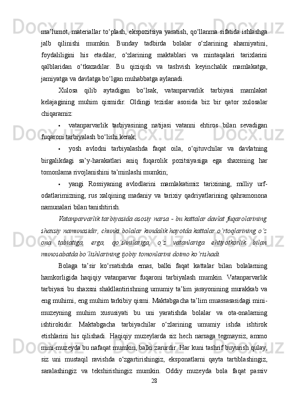 ma’lumot, materiallar to‘plash, ekspozitsiya yaratish, qo‘llanma sifatida ishlashga
jalb   qilinishi   mumkin.   Bunday   tadbirda   bolalar   o‘zlarining   ahamiyatini,
foydaliligini   his   etadilar,   o‘zlarining   maktablari   va   mintaqalari   tarixlarini
qalblaridan   o‘tkazadilar.   Bu   qiziqish   va   tashvish   keyinchalik   mamlakatga,
jamiyatga va davlatga bo‘lgan muhabbatga aylanadi. 
Xulosa   qilib   aytadigan   bo‘lsak,   vatanparvarlik   tarbiyasi   mamlakat
kelajagining   muhim   qismidir.   Oldingi   tezislar   asosida   biz   bir   qator   xulosalar
chiqaramiz: 
 vatanparvarlik   tarbiyasining   natijasi   vatanni   ehtiros   bilan   sevadigan
fuqaroni tarbiyalash bo‘lishi kerak; 
 yosh   avlodni   tarbiyalashda   faqat   oila,   o‘qituvchilar   va   davlatning
birgalikdagi   sa’y-harakatlari   aniq   fuqarolik   pozitsiyasiga   ega   shaxsning   har
tomonlama rivojlanishini ta’minlashi mumkin; 
 yangi   Rossiyaning   avlodlarini   mamlakatimiz   tarixining,   milliy   urf-
odatlarimizning,   rus   xalqining   madaniy   va   tarixiy   qadriyatlarining   qahramonona
namunalari bilan tanishtirish. 
Vatanparvarlik tarbiyasida asosiy narsa - bu kattalar davlat fuqarolarining
shaxsiy namunasidir, chunki bolalar kundalik hayotda kattalar o‘rtoqlarining o‘z
ona   tabiatiga,   erga,   qo‘shnilariga,   o‘z   vatanlariga   ehtiyotkorlik   bilan
munosabatda bo‘lishlarining ijobiy tomonlarini doimo ko‘rishadi.  
Bolaga   ta’sir   ko‘rsatishda   emas,   balki   faqat   kattalar   bilan   bolalarning
hamkorligida   haqiqiy   vatanparvar   fuqaroni   tarbiyalash   mumkin.   Vatanparvarlik
tarbiyasi   bu   shaxsni   shakllantirishning   umumiy   ta’lim   jarayonining   murakkab   va
eng muhimi, eng muhim tarkibiy qismi. Maktabgacha ta’lim muassasasidagi mini-
muzeyning   muhim   xususiyati   bu   uni   yaratishda   bolalar   va   ota-onalarning
ishtirokidir.   Maktabgacha   tarbiyachilar   o‘zlarining   umumiy   ishda   ishtirok
etishlarini   his   qilishadi.   Haqiqiy   muzeylarda   siz   hech   narsaga   tegmaysiz,   ammo
mini-muzeyda bu nafaqat mumkin, balki zarurdir. Har kuni tashrif buyurish qulay,
siz   uni   mustaqil   ravishda   o‘zgartirishingiz,   eksponatlarni   qayta   tartiblashingiz,
saralashingiz   va   tekshirishingiz   mumkin.   Oddiy   muzeyda   bola   faqat   passiv
28 