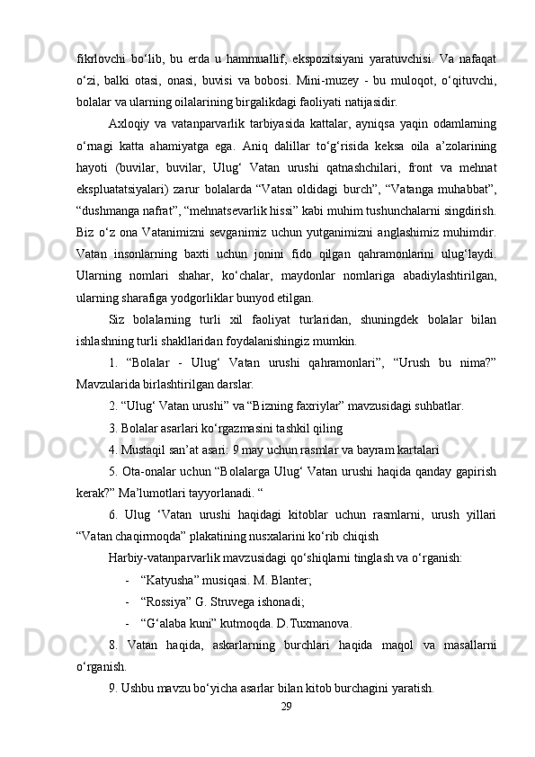 fikrlovchi   bo‘lib,   bu   erda   u   hammuallif,   ekspozitsiyani   yaratuvchisi.   Va   nafaqat
o‘zi,   balki   otasi,   onasi,   buvisi   va   bobosi.   Mini-muzey   -   bu   muloqot,   o‘qituvchi,
bolalar va ularning oilalarining birgalikdagi faoliyati natijasidir. 
Axloqiy   va   vatanparvarlik   tarbiyasida   kattalar,   ayniqsa   yaqin   odamlarning
o‘rnagi   katta   ahamiyatga   ega.   Aniq   dalillar   to‘g‘risida   keksa   oila   a’zolarining
hayoti   (buvilar,   buvilar,   Ulug‘   Vatan   urushi   qatnashchilari,   front   va   mehnat
ekspluatatsiyalari)   zarur   bolalarda   “Vatan   oldidagi   burch”,   “Vatanga   muhabbat”,
“dushmanga nafrat”, “mehnatsevarlik hissi” kabi muhim tushunchalarni singdirish.
Biz   o‘z   ona   Vatanimizni   sevganimiz   uchun   yutganimizni   anglashimiz   muhimdir.
Vatan   insonlarning   baxti   uchun   jonini   fido   qilgan   qahramonlarini   ulug‘laydi.
Ularning   nomlari   shahar,   ko‘chalar,   maydonlar   nomlariga   abadiylashtirilgan,
ularning sharafiga yodgorliklar bunyod etilgan. 
Siz   bolalarning   turli   xil   faoliyat   turlaridan,   shuningdek   bolalar   bilan
ishlashning turli shakllaridan foydalanishingiz mumkin. 
1.   “Bolalar   -   Ulug‘   Vatan   urushi   qahramonlari”,   “Urush   bu   nima?”
Mavzularida birlashtirilgan darslar. 
2. “Ulug‘ Vatan urushi” va “Bizning faxriylar” mavzusidagi suhbatlar.  
3. Bolalar asarlari ko‘rgazmasini tashkil qiling 
4. Mustaqil san’at asari: 9 may uchun rasmlar va bayram kartalari 
5. Ota-onalar uchun “Bolalarga Ulug‘ Vatan urushi haqida qanday gapirish
kerak?” Ma’lumotlari tayyorlanadi. “ 
6.   Ulug   ‘Vatan   urushi   haqidagi   kitoblar   uchun   rasmlarni,   urush   yillari
“Vatan chaqirmoqda” plakatining nusxalarini ko‘rib chiqish 
Harbiy-vatanparvarlik mavzusidagi qo‘shiqlarni tinglash va o‘rganish: 
- “Katyusha” musiqasi. M. Blanter; 
- “Rossiya” G. Struvega ishonadi; 
- “G‘alaba kuni” kutmoqda. D.Tuxmanova. 
8.   Vatan   haqida,   askarlarning   burchlari   haqida   maqol   va   masallarni
o‘rganish. 
9. Ushbu mavzu bo‘yicha asarlar bilan kitob burchagini yaratish. 
29 